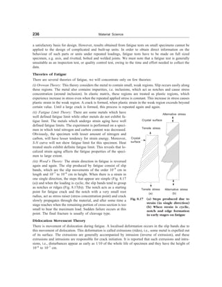 236 Material Science
a satisfactory basis for design. However, results obtained from fatigue tests on small specimens cannot be
applied to the design of complicated and built-up units. In order to obtain direct information on the
behaviour of such parts or units under repeated loadings, fatigue tests have to be made on full sized
specimen, e.g. axis, and rivetted, bolted and welded joints. We must note that a fatigue test is generally
unsuitable as an inspection test, or quality control test, owing to the time and effort needed to collect the
data.
Theories of Fatigue
There are several theories of fatigue, we will concentrate only on few theories:
(i) Orowan Theory: This theory considers the metal to contain small, weak regions. Slip occurs easily along
these regions. The metal also contains impurities, i.e. inclusions, which act as notches and cause stress
concentration (around inclusion). In elastic matrix, these regions are treated as plastic regions, which
experience increase in stress even when the repeated applied stress is constant. This increase in stress causes
plastic strain in the weak region. A crack is formed, when plastic strain in the weak region exceeds beyond
certain value. Until a large crack is formed, this process is repeated again and again.
(ii) Fatigue Limit Theory: There are some metals which have
well defined fatigue limit while other metals do not exhibit fa-
tigue limit. The metals which undergo strain aging have well
defined fatigue limits. The experiment is performed on a speci-
men in which total nitrogen and carbon content was decreased.
Obviously, the specimen with lesser amount of nitrogen and
carbon, will have lesser tendency for strain energy. Moreover,
S-N curve will not show fatigue limit for this specimen. Heat
treated steels exhibit definite fatigue limit. This reveals that lo-
calized strain aging affects the fatigue properties of the speci-
men to large extent.
(iii) Wood’s Theory: The strain direction in fatigue is reversed
again and again. The slip produced by fatigue consist of slip
bands, which are the slip movements of the order 10–9
cm in
length and 10–7
to 10–6
cm in height. When there is a strain in
one single direction, the steps that appear are simple (Fig. 8.17
(a)) and when the loading is cyclic, the slip bands tend to group
as notches or ridges (Fig. 8.17(b)). The notch acts as a starting
point for fatigue crack and the notch with a very small root
radius, act as stress raiser (stress concentration point) and crack
slowly propagates through the material, and after some time a
stage reaches when the remaining portion of cross-section is too
small to bear the maximum load. Sudden failure occurs at this
point. The final fracture is usually of cleavage type.
Fig. 8.17 (a) Steps produced due to
strain (in single direction)
(b) When strain is cyclic,
notch and edge formation
in early stages on fatigue
Tensile stress
Crystal surface
Crystal
surface
Tensile stress
(a)
Alternative stress
Alternative stress
(b)
Dislocation Movement Theory
There is movement of dislocation during fatigue. A localised deformation occurs in the slip bands due to
this movement of dislocation. This deformation is called extrusions (rides), i.e., some metal is expelled out
of its surface. The extrusions are generally accompanied by intrusion (inverse of extrusion), and these
extrusions and intrusions are responsible for crack initiation. It is reported that such extrusions and intru-
sions, i.e., disturbances appear as early as 1/10 of the whole life of specimen and they have the height of
10–6
to 10–7
cm.
 