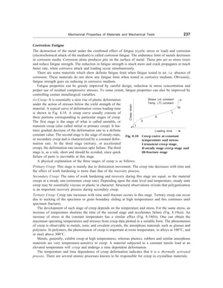 Mechanical Properties of Materials and Mechanical Tests 237
Corrosion Fatigue
The destruction of the metal under the combined effect of fatigue (cyclic stress or load) and corrosion
(electrochemical attack of the medium) is called corrosion fatigue. The endurance limit of metals decreases
in corrosion media. Corrosion alone produces pits on the surface of metal. These pits act as stress risers
and reduce fatigue strength. The reduction in fatigue strength is much more and crack propagates at much
faster rate, when corrosive attack and loading occur simultaneously.
There are some materials which show definite fatigue limit when fatigue tested in air, i.e. absence of
corrosion. These materials do not show any fatigue limit when tested in corrosive medium. Obviously,
fatigue strength goes on reducing in corrosive medium.
Fatigue properties can be greatly improved by careful design, reduction in stress concentration and
proper use of residual compressive stresses. To some extent, fatigue properties can also be improved by
controlling certain metallurgical variables.
(v) Creep: It is essentially a slow rise of plastic deformation
under the action of stresses below the yield strength of the
material. A typical curve of deformation versus loading time
is shown in Fig. 8.18. A creep curve usually consists of
three portions corresponding to particular stages of creep.
The first stage is the stage of what is called unstable, or
transient creep (also called initial or primary creep). It fea-
tures gradual decrease of the deformation rate to a definite
constant value. The second stage is the stage of steady-state,
or secondary creep and is characterized by a constant defor-
mation rate. At the third stage (tertiary, or accelerated
creep), the deformation rate increases upto failure. The third
stage is, as a rule, short and should be avoided, since quick
failure of parts is inevitable at this stage.
Fig. 8.18 Creep curve at constant
temperature and stress:
I-transient creep stage,
II-steady stage creep stage and
III-fracture stage
Loading time
Creep
strain
Stress (s) constant
Temp. (T) constant
a I
b
II
c
III
d
A physical explanation of the three stages of creep is as follows:
Primary Creep: This stage is mainly due to dislocation movement. The creep rate decreases with time and
the effect of work hardening is more than that of the recovery process.
Secondary Creep: The rates of work hardening and recovery during this stage are equal, so the material
creeps at a steady rate (minimum creep rate). Depending upon the state level and temperature, steady state
creep may be essentially viscous or plastic in character. Structural observations reveals that polygonization
is an important recovery process during secondary creep.
Tertiary Creep: Creep rate increases with time until fracture occurs in this stage. Tertiary creep can occur
due to necking of the specimen or grain boundary sliding at high temperatures and this continues until
specimen fractures.
The development of each stage of creep depends on the temperature and stress. For the same stress, an
increase of temperature shortens the time of the second stage and accelerates failure (Fig. 8.19(a)). An
increase of stress at the constant temperature has a similar effect (Fig. 8.19(b)). One can obtain the
maximum operating temperatures and stresses from creep data plotted in a suitable form. The phenomenon
of creep is observable in metals, ionic and covalent crystals, the amorphous materials such as glasses and
polymers. In polymers, the phenomenon of creep is important at room temperature, in alloys at 100°C, and
in steel above 300°C.
Metals, generally, exhibit creep at high temperatures, whereas plastics, rubbers and similar amorphous
materials are very temperature-sensitive to creep. A material subjected to a constant tensile load at an
elevated temperature will creep and undergo a time dependent deformation.
The temperature and time dependence of creep deformation indicates that it is a thermally activated
process. There are several atomic processes known to be responsible for creep in crystalline materials.
 