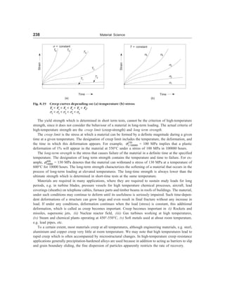 238 Material Science
s = constant
Strain
T6 T5
T4
T3
T2
T1
Time
(a)
Strain
T = constant
s5 s4
s3
s2
s1
Time
(b)
Fig. 8.19 Creep curves depending on (a) temperature (b) stress:
T1
 T2
 T3
 T4
 T5
 T6
;
s1
 s2
 s3
 s4
 s5
The yield strength which is determined in short term tests, cannot be the criterion of high-temperature
strength, since it does not consider the behaviour of a material in long-term loading. The actual criteria of
high-temperature strength are the creep limit (creep-strength) and long term strength.
The creep limit is the stress at which a material can be formed by a definite magnitude during a given
time at a given temperature. The designation of creep limit includes the temperature, the deformation, and
the time in which this deformation appears. For example, 550
1/100000
s = 100 MPa implies that a plastic
deformation of 1% will appear in the material at 550°C under a stress of 100 MPa in 100000 hours.
The long-term strength is the stress that causes failure of the material in a definite time at the specified
temperature. The designation of long term strength contains the temperature and time to failure. For ex-
ample, 600
10000
s = 130 MPa denotes that the material can withstand a stress of 130 MPa at a temperature of
600°C for 10000 hours. The long-term strength characterizes the softening of a material that occurs in the
process of long-term loading at elevated temperatures. The long-time strength is always lower than the
ultimate strength which is determined in short-time tests at the same temperature.
Materials are required in many applications, where they are required to sustain study loads for long
periods, e.g. in turbine blades, pressure vessels for high temperature chemical processes, aircraft, lead
coverings (sheaths) on telephone cables, furnace parts and timber beams in roofs of buildings. The material,
under such conditions may continue to deform until its usefulness is seriously impaired. Such time-depen-
dent deformations of a structure can grow large and even result in final fracture without any increase in
load. If under any conditions, deformation continues when the load (stress) is constant, this additional
deformation, which is called as creep becomes important. Creep becomes important in (i) Rockets and
missiles, supersonic jets, (ii) Nuclear reactor field, (iii) Gas turbines working at high temperatures,
(iv) Steam and chemical plants operating at 450°-550°C, (v) Soft metals used at about room temperature,
e.g. lead pipes, etc.
To a certain extent, most materials creep at all temperatures, although engineering materials, e.g. steel,
aluminium and copper creep very little at room temperature. We may note that high temperatures lead to
rapid creep which is often accompanied by microstructural changes. In high-temperature creep resistance
applications generally precipitation-hardened alloys are used because in addition to acting as barriers to slip
and grain boundary sliding, the fine dispersion of particles apparently restricts the rate of recovery.
 