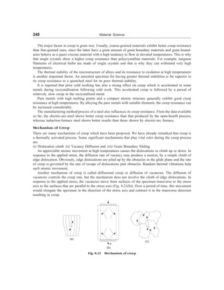 240 Material Science
The major factor in creep is grain size. Usually, coarse-grained materials exhibit better creep resistance
than fine-grained ones, since the latter have a great amount of grain boundary materials and grain bound-
aries behave as a quasi-viscous material with a high tendency to flow at elevated temperatures. This is why
that single crystals show a higher creep resistance than polycrystalline materials. For example, tungsten
filaments of electrical bulbs are made of single crystals and that is why they can withstand very high
temperatures.
The thermal stability of the microstructure of alloys and its resistance to oxidation at high temperatures
is another important factor. An annealed specimen for having greater thermal stabilities is far superior in
its creep resistance to a quenched steel for its poor thermal stability.
It is reported that prior cold working has also a strong effect on creep which is accelerated in some
metals during recrystallisation following cold work. This accelerated creep is followed by a period of
relatively slow creep in the recrystallised metal.
Pure metals with high melting points and a compact atomic structure generally exhibit good creep
resistance at high temperatures. By alloying the pure metals with suitable elements, the creep resistance can
be increased considerably.
The manufacturing method/process of a steel also influences its creep resistance. From the data available
so far, the electric-arc-steel shows better creep resistance than that produced by the open-hearth process,
whereas induction-furnace steel shows better results than those shown by electric-arc furnace.
Mechanism of Creep
There are many mechanisms of creep which have been proposed. We have already remarked that creep is
a thermally activated process. Some significant mechanisms that play vital roles during the creep process
are:
(i) Dislocation climb (ii) Vacancy Diffusion and (iii) Grain Boundary Sliding
An appreciable atomic movement at high temperatures causes the dislocations to climb up or down. In
response to the applied stress, the diffusion rate of vacancy may produce a motion, by a simple climb of
edge dislocation. Obviously, edge dislocations are piled up by the obstacles in the glide plane and the rate
of creep is governed by the rate of escape of dislocations past obstacles. Random thermal vibrations help
such atomic movement.
Another mechanism of creep is called diffusional creep or diffusion of vacancies. The diffusion of
vacancies controls the creep rate, but the mechanism does not involve the climb of edge dislocations. In
response to the applied stress, the vacancies move from surfaces of the specimen transverse to the stress
axis to the surfaces that are parallel to the stress axis (Fig. 8.21(b)). Over a period of time, this movement
would elongate the specimen in the direction of the stress axis and contract it in the transverse direction
resulting in creep.
(a)
s
(b)
(c)
Fig. 8.21 Mechanism of creep
 