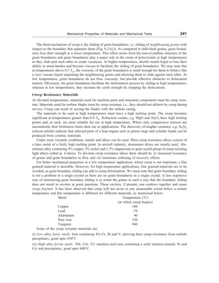Mechanical Properties of Materials and Mechanical Tests 241
The third mechanism of creep is the sliding of grain boundaries, i.e. sliding of neighbouring grains with
respect to the boundary that separates them (Fig. 8.21(c)). As compared to individual grains, grain bound-
aries lose their strength at a lower temperature. This effect arises from the non-crystalline structure of the
grain boundaries and grain boundaries play a major role in the creep of polycrystals at high temperatures
as they slide past each other or create vacancies. At higher temperatures, ductile metals begin to lose their
ability to strain-harden and become viscous to facilitate the sliding of grain boundaries. We may note that
at temperatures above 0.5 Tm, the viscosity of the grain boundaries is small enough for them to behave like
a very viscous liquid separating the neighbouring grains and allowing them to slide against each other. At
low temperatures, grain boundaries do not flow viscously, but provide effective obstacles to dislocation
motion. Obviously, the grain boundaries facilitate the deformation process by sliding at high temperatures,
whereas at low temperatures, they increase the yield strength by stopping the dislocations.
Creep Resistance Materials
At elevated temperatures, materials used for machine parts and structural components must be creep resis-
tant. Materials used for turbine blades must be creep resistant, i.e., they should not deform by creep during
service. Creep can result in seizing the blades with the turbine casing.
The materials to be used at high temperatures must have a high melting point. The creep becomes
significant at temperatures greater than 0.4 Tm. Refractory oxides, e.g. MgO and Al2O3 have high melting
points and, as such, are most suitable for use at high temperature. Where only compressive stresses are
encountered, their brittleness limits their use to applications. The discovery of tougher ceramics, e.g. Si3N4
(silicon nitride) indicate that selected parts of a heat engine such as piston rings and cylinder heads can be
produced from ceramic materials.
Under more versatile conditions, metals and alloys can be used. Most creep resistance alloys consist of
a base metal of a fairly high melting point. In aircraft industry, aluminium alloys are mostly used. Alu-
minium alloy containing 4% copper, 2% nickel and 1.5% magnesium is quite useful group of creep-resisting
light alloys called as Y-alloys. To develop creep resistance alloys there should be (i) increased resistance
of grains and grain boundaries to flow and (ii) minimum softening of recovery effects.
For better mechanical properties in a low temperature application, where creep is not important, a fine
grained material is desirable. However, for high temperature applications, fine grained materials are to be
avoided, as grain boundary sliding can add to creep deformation. We must note that grain boundary sliding
is not a problem in a single crystal as there are no grain boundaries in a single crystal. A less expensive
way of minimizing grain boundary sliding is to orient the grains in such a way that the boundary sliding
does not result in cavities at grain junctions. These cavities, if present, can coalesce together and cause
creep fracture. It has been observed that creep will not occur to any measurable extent below a certain
temperature and this temperature is different for different materials, as mentioned below:
Metal Temperature (°C)
(at which creep begins)
Copper 180
Lead –70
Aluminium 40
Pure iron 330
Tungsten 940
Some of the creep resistant materials are:
(i) Low alloy ferric steels: Iron containing 4% Cr, M and V, deriving their creep resistance from carbide
precipitates, good upto 650°C.
(ii) High alloy ferrite steels: 304, 316, 321 stainless steel-iron containing a solid solution (mainly Ni and
Cr) and precipitates, good upto 600°C.
 
