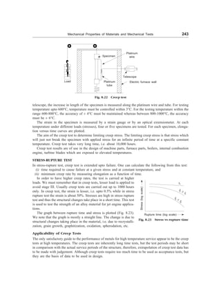 Mechanical Properties of Materials and Mechanical Tests 243
Fig. 8.22 Creep test
telescope, the increase in length of the specimen is measured along the platinum wire and tube. For testing
temperature upto 600°C, temperature must be controlled within 3°C. For the testing temperature within the
range 600-800°C, the accuracy of ± 4°C must be maintained whereas between 800-1000°C, the accuracy
must be ± 6°C.
The strain in the specimen is measured by a strain gauge or by an optical extensiometer. At each
temperature under different loads (stresses), four or five specimens are tested. For each specimen, elonga-
tion versus time curves are plotted.
The aim of the creep test to determine limiting creep stress. The limiting creep stress is that stress which
will just not break the specimen with applied stress for an infinite period of time at a specific constant
temperature. Creep test takes very long time, i.e. about 10,000 hours.
Creep test results are of use in the design of machine parts, furnace parts, boilers, internal combustion
engine, turbine blades which are exposed to elevated temperatures.
STRESS-RUPTURE TEST
In stress-rupture test, creep test is extended upto failure. One can calculate the following from this test:
(i) time required to cause failure at a given stress and at constant temperature, and
(ii) minimum creep rate by measuring elongation as a function of time.
Specimen
Load Platinum
tube
Telescope
Electric furnace wall
In order to have higher creep rates, the test is carried at higher
loads. We must remember that in creep tests, lesser load is applied to
avoid stage III. Usually creep tests are carried out up to 1000 hours
only. In creep test, the strain is lesser, i.e. upto 0.5% while in stress
rupture test the strain is about 50%. Stresses are high in stress rupture
test and thus the structural changes take place in a short time. This test
is used to test the strength of an alloy material for jet engine applica-
tions.
The graph between rupture time and stress is plotted (Fig. 8.23).
We note that the graph is mostly a straight line. The change is due to
structural changes taking place in the material, i.e. due to recrystalli-
zation, grain growth, graphitization, oxidation, spherodation, etc.
Fig. 8.23 Stress vs rupture time
Stress
(log
scale)
t1
Rupture time (log scale)
t2 ³ t1
t3 £
t2
Applicability of Creep Tests
The only satisfactory guide to the performance of metals for high temperature service appear to be the creep
tests at high temperatures. The creep tests are inherently long time tests, but the test periods may be short
in comparison with the actual service periods of the structure, therefore, extrapolation of creep test data has
to be made with judgement. Although creep tests require too much time to be used as acceptance tests, but
they are the basis of data to be used in design.
Platinum
wire
 