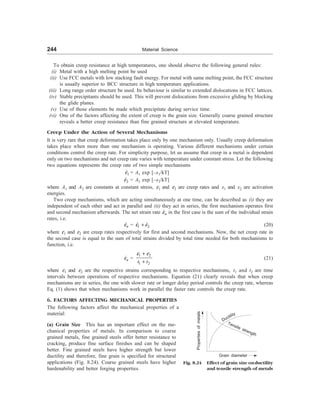 244 Material Science
To obtain creep resistance at high temperatures, one should observe the following general rules:
(i) Metal with a high melting point be used
(ii) Use FCC metals with low stacking fault energy. For metal with same melting point, the FCC structure
is usually superior to BCC structure in high temperature applications.
(iii) Long range order structure be used. Its behaviour is similar to extended dislocations in FCC lattices.
(iv) Stable precipitants should be used. This will prevent dislocations from excessive gliding by blocking
the glide planes.
(v) Use of those elements be made which precipitate during service time.
(vi) One of the factors affecting the extent of creep is the grain size. Generally coarse grained structure
reveals a better creep resistance than fine grained structure at elevated temperature.
Creep Under the Action of Several Mechanisms
It is very rare that creep deformation takes place only by one mechanism only. Usually creep deformation
takes place when more than one mechanism is operating. Various different mechanisms under certain
conditions control the creep rate. For simplicity purpose, let us assume that creep in a metal is dependent
only on two mechanisms and net creep rate varies with temperature under constant stress. Let the following
two equations represents the creep rate of two simple mechanisms
1
e
 = A1 exp [–x1/kT]
2
e
 = A2 exp [–x2/kT]
where A1 and A2 are constants at constant stress, e1 and e2 are creep rates and x1 and x2 are activation
energies.
Two creep mechanisms, which are acting simultaneously at one time, can be described as (i) they are
independent of each other and act in parallel and (ii) they act in series, the first mechanism operates first
and second mechanism afterwards. The net strain rate n
e
 in the first case is the sum of the individual strain
rates, i.e.
n
e
 = 1 2
e e
+
  (20)
where e1 and e2 are creep rates respectively for first and second mechanisms. Now, the net creep rate in
the second case is equal to the sum of total strains divided by total time needed for both mechanisms to
function, i.e.
n
e
 =
1 2
1 2
t t
e e
+
+
(21)
where e1 and e2 are the respective strains corresponding to respective mechanisms, t1 and t2 are time
intervals between operations of respective mechanisms. Equation (21) clearly reveals that when creep
mechanisms are in series, the one with slower rate or longer delay period controls the creep rate, whereas
Eq. (1) shows that when mechanisms work in parallel the faster rate controls the creep rate.
6. FACTORS AFFECTING MECHANICAL PROPERTIES
The following factors affect the mechanical properties of a
material:
(a) Grain Size This has an important effect on the me-
chanical properties of metals. In comparison to coarse
grained metals, fine grained steels offer better resistance to
cracking, produce fine surface finishes and can be shaped
better. Fine grained steels have higher strength but lower
ductility and therefore, fine grain is specified for structural
applications (Fig. 8.24). Coarse grained steels have higher
hardenability and better forging properties.
Fig. 8.24 Effect of grain size onductility
and tensile strength of metals
Properties
of
metals
Grain diameter
Ductility
Tensile strength
 
