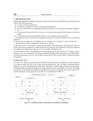 246 Material Science
7. MECHANICAL TESTS
Engineering materials are tested by engineers to ensure that the materials supplied are sound and safe and
also for the following reasons:
(i) to check chemical composition
(ii) to determine suitability of material for particular applications
(iii) to assess numerically, the fundamental mechanical properties, e.g. ductility, malleability, toughness,
etc.
(iv) to determine the data such as stress values, to set up specification upon which engineer can base his
design
(v) to determine surface and sub-surface defects in raw materials or processed parts.
The following tests are performed on engineering materials for the determination of their mechanical
properties:
(i) Tensile test (ii) Impact test (iii) Hardness test (iv) Fatigue test (v) Creep test and (vi) torsion test
Mechanical tests may be grouped into following two classes:
(i) Destructive Tests: In this type of testing, the specimen or the component is destroyed and cannot be
reused. The tests are conducted on similar specimens and under the same conditions. Tensile test, hardness
test, impact test, fatigue test, creep test, etc. are examples of destructive test.
(ii) Non-Destructive Tests: The specimen is not destroyed and can be used after the test. Examples of non-
destructive tests are the magnetic dust method, penetrating liquid method, ultrasonic test and radiography.
All these non-destructive tests are used to detect various types of flaws on the surface or internal inclusions
of impurities.
(a) Destructive Test
(i) Tensile Test: This test is used to find out the effect of shearing forces on the specimen which is subjected
to a twisting couple and one of the widely used mechanical tests. This test helps to determine tensile
properties, e.g. limit of proportionality, elastic limit, yield point or yield strength, maximum tensile strength,
breaking strength, percentage elongation, percentage reduction in area and modulus of elasticity. The tensile
test involves an axial load being applied to specimens of circular or rectangular cross-section (Fig. 8.25).
Typical dimensions of the specimen as per BS-18 are summarized in Table 8.5.
Radius (r )
Cross-sectional area (A)
Lo
Lc
Diameter (d)
Lmin
Minimum total length
Lt
Minimum total length
Fig. 8.25 Standard tensile test specimen: (a) round (b) rectangular
Minimum parallel length
(a) (b)
Diameter (d)
Gauge length
radius (r)
Width (b)
L
 