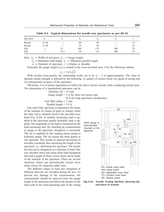 Mechanical Properties of Materials and Mechanical Tests 247
Table 8.5 Typical dimensions for tensile test specimens as per BS-18
Specimen d b Lo Lc Lt r
Round 15.96 — 80 88 — 15
Round 11.28 — 56 62 — 10
Flat — 25 100 125 300 25
Flat — 12.5 50 63 200 25
Here Lo ® Width of test piece, Lo ® Gauge length,
Lt ® Minimum total length, Lc ® Minimum parallel length
d ® Diameter of specimen, r ® Radius at shoulder
Generally the gauge length (Lo) is related to the cross-sectional area A by the following relation
Lo = 5.65 A
With circular cross-section, the relationship works out to be Lo = 5 d (approximately). The value of
ultimate tensile strength is affected by the following: (i) quality of surface finish (ii) speed of testing and
(iii) dimensional accuracy of the specimen.
Obviously, it is of prime importance to follow the above factors closely while conducting tensile tests.
The dimensions of a standardised specimen can be
Diameter (d) = 12 mm
Gauge length = 5 d for short test pieces and
10 d for long specimens (d-diameter)
End fillet radius = 3 mm
Parallel length = 5.5 d
One end of the specimen is fastened to the frame
of the machine by means of grips or clamps, while
the other end is similarly fixed to the movable cross
head (Fig. 8.26). A steadily increasing load is ap-
plied to the specimen usually hydraulic load is ap-
plied. The magnitude of the load is measured by the
load measuring unit. By attaching an extensiometer
or gauge to the specimen, elongation is measured.
The oil is supplied by the rotating piston pump to
hydraulic pump. The oil causes the main piston to
rise upwards. This results in upward movement of
movable crosshead, thus increasing the length of the
specimen, i.e., deforming the specimen. The tensile
test thus gives elongation as a function of load. One
can calculate stress and strain from load elongation
data and a graph of stress versus strain can be made
of the material of the specimen. There are several
machines which can automatically record stress
strain curves for materials under tests.
The different values of load and elongation at
different intervals are recorded during the test. To
prevent any damage to the extensiometer, the
extensiometer should be removed from the gauge
length of the specimen just before the pointer on the
load scale in the load-measuring unit of the testing
GC
Strain gauge of
extensiometer
mounted on the
specimen
HW
TC
SS
AC HW
GC—Guide cross head
HW—Hand wheel
AC—Adjustable cross head
TC—Tension cross head
SS—Square screw
Fig. 8.26 Tensile Testing Machine showing the
specimen in tension
 