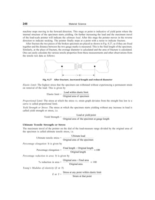 248 Material Science
machine stops moving in the forward direction. This stage or point is indicative of yield point where the
internal structure of the specimen starts yielding. On further increasing the load and the maximum travel
of the load-scale pointer will indicate the ultimate load. After this stage the pointer moves in the reverse
direction to indicate necking. The pointer finally stops at a point with a noise to indicate fracture.
After fracture the two pieces of the broken specimen are placed as shown in Fig. 8.27, as if they are fixed
together and the distance between the two gauge marks is measured. This is the final length of the specimen.
Similarly, at the place of fracture, the average diameter is calculated and the area of fracture is calculated.
One can easily calculate the various tensile properties from these measurements and other observations from
the tensile test data as follows:
+ 6
Fig. 8.27 After fracture, increased length and reduced diameter
Elastic Limit: The highest stress that the specimen can withstand without experiencing a permanent strain
on removal of the load. This is given by
Elastic limit =
Load within elastic limit
Original area of specimen
Proportional Limit: The stress at which the stress vs. strain graph deviates from the straight line law to a
curve is called proportional limit.
Yield Strength or Stress: The stress at which the specimen starts yielding without any increase in load is
called yield strength or stress, i.e.
Yield Strength =
Load at yield point
Original area of the specimen at gauge length
Ultimate Tensile Strength or Stress
The maximum travel of the pointer on the dial of the load-measure range divided by the original area of
the specimen is called ultimate tensile stress, i.e.
Ultimate tensile stress =
Ultimate load
Original area of the specimen
Percentage elongation: It is given by
Percentage elongation =
Final length Original length
100
Original length
-
´
Percentage reduction in area: It is given by
% reduction in area =
Original area Final area
Original area
-
´ 100
Young’s Modulus of elasticity (E or Y)
E or Y =
Stress at any point within elastic limit
Strain at that point
 