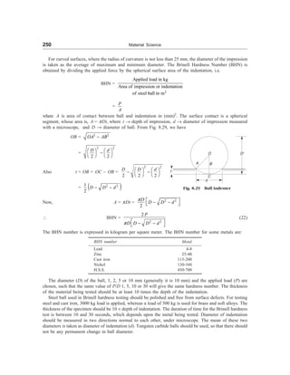 250 Material Science
For curved surfaces, where the radius of curvature is not less than 25 mm, the diameter of the impression
is taken as the average of maximum and minimum diameter. The Brinell Hardness Number (BHN) is
obtained by dividing the applied force by the spherical surface area of the indentation, i.e.
BHN =
2
Applied load in kg
Area of impression or indentation
of steel ball in m
=
P
A
where A is area of contact between ball and indentation in (mm)2
. The surface contact is a spherical
segment, whose area is, A = pDt, where t ® depth of impression, d ® diameter of impression measured
with a microscope, and D ® diameter of ball. From Fig. 8.29, we have
OB = 2 2
OA AB
-
=
2
2
2 2
d
D æ ö
æ ö -
è ø è ø
Also t = OB = OC – OB =
2
2
2 2 2
d
D D æ ö
æ ö
- -
è ø è ø
=  
2 2
1
2
D D d
- -
Now, A = pDt = 2 2
2
D
D D d
p é ù
- -
ë û
 BHN =
2 2
2 P
D D D d
p é ù
- -
ë û
(22)
The BHN number is expressed in kilogram per square meter. The BHN number for some metals are:
BHN number Metal
Lead 4-8
Zinc 25-40
Cast iron 115-200
Nickel 130-160
H.S.S. 450-700
The diameter (D) of the ball, 1, 2, 5 or 10 mm (generally it is 10 mm) and the applied load (P) are
chosen, such that the same value of P/D 1, 5, 10 or 30 will give the same hardness number. The thickness
of the material being tested should be at least 10 times the depth of the indentation.
Steel ball used in Brinell hardness testing should be polished and free from surface defects. For testing
steel and cast iron, 3000 kg load is applied, whereas a load of 500 kg is used for brass and soft alloys. The
thickness of the specimen should be 10 ´ depth of indentation. The duration of time for the Brinell hardness
test is between 10 and 30 seconds, which depends upon the metal being tested. Diameter of indentation
should be measured in two directions normal to each other, under microscope. The mean of these two
diameters is taken as diameter of indentation (d). Tungsten carbide balls should be used, so that there should
not be any permanent change in ball diameter.
t
O
B
A
C
d
D¢
Fig. 8.29 Ball indenter
 