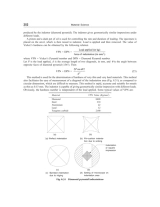 252 Material Science
produced by the indentor (diamond pyramid). The indentor gives geometrically similar impressions under
different loads.
A piston and a dash pot of oil is used for controlling the rate and duration of loading. The specimen is
placed on the anvil, which is then raised to indentor. Load is applied and then removed. The value of
Vicker’s hardness can be obtained by the following relation
VPN = DPN =
2
Load applied (in kg)
Area of indentation (in mm )
where VPN = Vicker’s Pyramid number and DPN = Diamond Pyramid number
Let P is the load applied, d is the average length of two diagonals, in mm, and q is the angle between
opposite faces of diamond pyramid (136°). Then
VPN = DPN =
2
2 sin /2
P
d
q
(23)
This method is used for the determination of hardness of very thin and very hard materials. This method
also facilitates the ease of measurement of a diagonal of the indentation area (Fig. 8.31), as compared to
circular dimensions, which are difficult to measure. This method is rapid, accurate and suitable for metals
as thin as 0.15 mm. The indentor is capable of giving geometrically similar impression with different loads.
Obviously, the hardness number is independent of the load applied. Some typical values of VPN are:
Material VPN Value (Kg/mm2
)
Diamond 8400
Steel 210
Aluminium 22
Lead 12
Tungsten carbide 2100
(c) (d)
(a)
(a) Perfect indentation
(b)
(b) Pin-cushion indenta-
tion due to sinking
Indentation
or square
impression
Fig. 8.31 Diamond pyramid indentations
(c) Barreled indentation
due to ridging
(d) Setting of microscope on
indentation area
 
