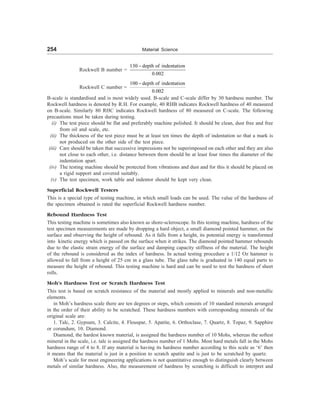 254 Material Science
Rockwell B number =
130 depth of indentation
0.002
-
Rockwell C number =
100 depth of indentation
0.002
-
B-scale is standardised and is most widely used. B-scale and C-scale differ by 30 hardness number. The
Rockwell hardness is denoted by R.H. For example, 40 RHB indicates Rockwell hardness of 40 measured
on B-scale. Similarly 80 RHC indicates Rockwell hardness of 80 measured on C-scale. The following
precautions must be taken during testing.
(i) The test piece should be flat and preferably machine polished. It should be clean, dust free and free
from oil and scale, etc.
(ii) The thickness of the test piece must be at least ten times the depth of indentation so that a mark is
not produced on the other side of the test piece.
(iii) Care should be taken that successive impressions not be superimposed on each other and they are also
not close to each other, i.e. distance between them should be at least four times the diameter of the
indentation apart.
(iv) The testing machine should be protected from vibrations and dust and for this it should be placed on
a rigid support and covered suitably.
(v) The test specimen, work table and indentor should be kept very clean.
Superficial Rockwell Testers
This is a special type of testing machine, in which small loads can be used. The value of the hardness of
the specimen obtained is rated the superficial Rockwell hardness number.
Rebound Hardness Test
This testing machine is sometimes also known as shore-scleroscope. In this testing machine, hardness of the
test specimen measurements are made by dropping a hard object, a small diamond pointed hammer, on the
surface and observing the height of rebound. As it falls from a height, its potential energy is transformed
into kinetic energy which is passed on the surface when it strikes. The diamond pointed hammer rebounds
due to the elastic strain energy of the surface and damping capacity stiffness of the material. The height
of the rebound is considered as the index of hardness. In actual testing procedure a 1/12 Oz hammer is
allowed to fall from a height of 25 cm in a glass tube. The glass tube is graduated in 140 equal parts to
measure the height of rebound. This testing machine is hard and can be used to test the hardness of sheet
rolls.
Moh’s Hardness Test or Scratch Hardness Test
This test is based on scratch resistance of the material and mostly applied to minerals and non-metallic
elements.
in Moh’s hardness scale there are ten degrees or steps, which consists of 10 standard minerals arranged
in the order of their ability to be scratched. These hardness numbers with corresponding minerals of the
original scale are:
1. Talc, 2. Gypsum, 3. Calcite, 4. Flouspar, 5. Apatite, 6. Orthoclase, 7. Quartz, 8. Topaz, 9. Sapphire
or corundum, 10. Diamond.
Diamond, the hardest known material, is assigned the hardness number of 10 Mohs, whereas the softest
mineral in the scale, i.e. talc is assigned the hardness number of 1 Mohs. Most hard metals fall in the Mohs
hardness range of 4 to 8. If any material is having its hardness number according to this scale as ‘6’ then
it means that the material is just in a position to scratch apatite and is just to be scratched by quartz.
Moh’s scale for most engineering applications is not quantitative enough to distinguish clearly between
metals of similar hardness. Also, the measurement of hardness by scratching is difficult to interpret and
 