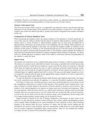 Mechanical Properties of Materials and Mechanical Tests 255
standardise. Therefore, new hardness scales based on other methods, e.g. indentation hardness and dynamic
or rebound hardness for measuring hardness of metal specimen are of major interest.
Turner’s Sclerometer Test
This test is just similar to Moh’s scale test. A weighed 90° cone diamond is drawn, once forward, and once
backward over the smooth surface of the material to be tested to produce a scratch of 0.1 mm width. The
weight in gms on the cone which is just able to produce that scratch is designated as the number of hardness
of this test.
Comparison of Various Hardness Tests
While interpreting the hardness results, the surface condition of test specimen is of great significance. In
most of the cases the surface is harder than the interior of material which produces a hardness gradient.
Surface layers of various thickness in which hardness gradient may be much more developed due to
fabricated parts. Hard layers are produced due to case hardening and cold working. When penetration of
indentor is small and the gradient is not steep, one can take the hardness number as reference to the
hardness of each surface of material. (i) The diamond pyramid test gives the best results as the depth can
be kept very small by selecting small but proper loads. (ii) The hardness number indicates the hardness of
inner material, if the penetration of indentor is deep as compared with the thickness of the layer. (iii) There
will be no reliable indication of hardness either of the surface or of the inner material if the penetration of
the indentor is nearly the same.
Impact Tests
The capacity of a material to resist or absorb shock energy before it fractures is called its impact strength.
The fracture of a material can be either brittle or ductile. Less energy is absorbed with a brittle fracture than
with a ductile fracture. Usually the term toughness is used to describe the ability of a material to withstand
shock loads, the tougher the material the more it is able to withstand such loads without breaking. Tough-
ness takes into account both the strength and ductility of material. Several engineering materials have to
withstand impact or suddenly applied loads while in service. We may note that impact strengths are lower
as compared to strength achieved under slowly applied loads. Impact strength in S.I. units is expressed in
Mega Newtons per square metre (MN/m2
).
To study the behaviour of engineering materials under dynamic load, impact testing is done. The impact
test can be considered as an indicator of toughness, i.e. it provides the relative toughness of the material.
In all types of impact test, a notched specimen is used, since unnotched specimen do not always reveal
the susceptibility (sensitivity) of a metal to brittle structure. Some normally ductile materials have a ten-
dency to behave in a brittle manner in the presence of notches and this is termed as notch sensitivity. This
property of the material depends on its response to change strain rates, triaxiality and temperature. There
are some materials, which are notch sensitive, e.g. carbon, steels and plastics, whereas, there are also other
materials which are not notch sensitive, e.g. FCC metals. One can visualize the effect of notch sensitivity
in terms of the ductile-brittle transition curve of fracture energy versus temperature. On the energy scale
of an impact testing machine, fracture energy can be measured in kg-m.
Impact strength is affected by the rate of loading, temperature, and presence of stress raisers in the
material. It is also affected by variations in heat treatment, alloy content, sulphur and phosphorus content
of the material. Impact strength tests are used considerably in some industries to know shock-absorbing
property of the material under the given variations. In impact tests by high velocity loading and the
introduction of a notch to create triaxiality and stress concentration, a high strain rate is provided. Impact
tests are usually conducted on pendulum impact testing machine. There are two standard test methods:
(i) Charpy test and (ii) Izod test-for notched bar impact testing.
 