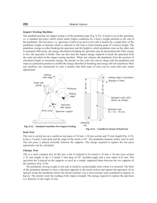 256 Material Science
Impact Testing Machine
The standard machine for impact testing is of the pendulum type (Fig. 8.32). A notch is cut in the specimen,
i.e. a standard test piece which struck under impact conditions by a heavy weight attached to the end of
the pendulum. The test piece, i.e. specimen is held in an anvil (vice) and is broken by a single blow of the
pendulum weight or hammer which is allowed to fall from a fixed starting point of a known height. The
pendulum swings on after breaking the specimen and the height to which pendulum rises on the other side
is measured. Obviously, the energy absorbed in breaking the specimen may be determined and if this energy
is low, the specimen is brittle. One can also note the impact energy required to break the specimen from
the scale provided on the impact testing machine. When one releases the pendulum from the position of
maximum height or maximum energy, the pointer on the scale also moves along with the pendulum and
stops at a particular position to exhibit the energy absorbed in breaking and energy still left unutilised. Most
test machines are constructed in such a manner that both types of tests can be used with only minor
adjustments.
Scale with
pointer
Striking
knife edge
Pendulum
Striking
edge
Specimen
(test piece)
Specimen support
Anvil (vice)
Fig. 8.32 Standard machine for impact testing
Striking edge of pendulum
Direction of blow
28
mm
22
mm
Clamping
vice
Standard notch (45°)
(Same as charpy)
Specimen size
10 ´ 10 ´ 75 mm
Fig. 8.33 Cantilever beam of Izod test
Izod Test
This test is carried out on a cantilever test piece of 10 mm ´ 10 mm section and 75 mm length (Fig. 8.33).
It has a V-notch 2 mm deep and the angle of the notch is 45°. The pendulum hammer strikes near its end.
The test piece is placed vertically between the supports. The energy required to rupture the test piece
(specimen) can be calculated.
Charpy Test
This is a most common test. In this test, a bar of material to be tested is 10 mm ´ 10 mm cross section
´ 55 mm length. It has a V-notch 2 mm deep of 45° included angle and a root radius 0.25 mm. The
specimen bar is placed on the supports or anvil as a simply supported beam between the two supports of
the machine (Fig. 8.34).
The pendulum, having weight at one end, is raised to certain height, from where it is released. The blow
of the pendulum hammer is from a direction opposite to the notch section and rupture the specimen. In its
upward swing the pendulum carries the friction pointer over a semi-circular scale graduated in degrees or
Kgf-m. The pointer reads the reading of the impact strength. The energy required to rupture the specimen
is a function of the angle of rise.
 