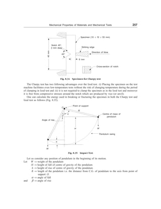 Mechanical Properties of Materials and Mechanical Tests 257
Fig. 8.34 Specimen for Charpy test
The Charpy test has two following advantages over the Izod test: (i) Placing the specimen on the test
machine facilitates even low-temperature tests without the risk of changing temperature during the period
of clamping in Izod test and (ii) it is not required to clamp the specimen as in the Izod test and moreover
it is free from compressive stresses around the notch which are produced by vice (or anvil).
One can calculate the energy used in breaking or fracturing the specimen in both the Charpy test and
Izod test as follows (Fig. 8.35).
Notch 45°,
2 mm deep
45°
8 mm
Specimen (10 ´ 10 ´ 55 mm)
Striking edge
Direction of blow
Cross-section of notch
40
mm
Fig. 8.35 Impact Test
Let us consider any position of pendulum in the beginning of its motion.
Let W ® weight of the pendulum
H ® height of fall of centre of gravity of the pendulum
h ® height of rise of centre of gravity of the pendulum
R ® length of the pendulum i.e. the distance from C.G. of pendulum to the axis from point of
support O.
a ® angle of fall
and b ® angle of rise
Angle of rise
Point of support
O
R
a
b
W
h
H W
Centre of mass of
pendulum
Pendulum swing
 