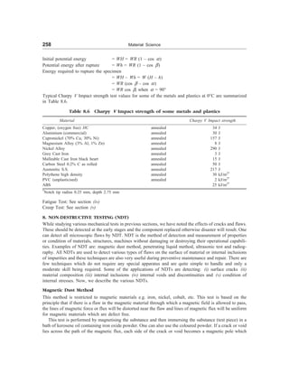 258 Material Science
Initial potential energy = WH = WR (1 – cos a)
Potential energy after rupture = Wh = WR (1 – cos b)
Energy required to rupture the specimen
= WH – Wh = W (H – h)
= WR (cos b – cos a)
= WR cos b, when a = 90°
Typical Charpy V Impact strength test values for some of the metals and plastics at 0°C are summarized
in Table 8.6.
Table 8.6 Charpy V Impact strength of some metals and plastics
Material Charpy V Impact strength
Copper, (oxygen free) HC annealed 34 J
Aluminium (commercial) annealed 30 J
Cupronickel (70% Cu, 30% Ni) annealed 157 J
Magnesium Alloy (3% Al, 1% Zn) annealed 8 J
Nickel Alloy annealed 290 J
Grey Cast Iron annealed 3 J
Malleable Cast Iron black heart annealed 15 J
Carbon Steel 0.2% C as rolled annealed 50 J
Austenitic S.S. annealed 217 J
Polythene high density annealed 30. kJ/m2*
PVC (unplasticised) annealed 2. kJ/m2*
ABS 25. kJ/m2*
*
Notch tip radius 0.25 mm, depth 2.75 mm
Fatigue Test: See section (iv)
Creep Test: See section (v)
8. NON-DESTRUCTIVE TESTING (NDT)
While studying various mechanical tests in previous sections, we have noted the effects of cracks and flaws.
These should be detected at the early stages and the component replaced otherwise disaster will result. One
can detect all microscopic flaws by NDT. NDT is the method of detection and measurement of properties
or condition of materials, structures, machines without damaging or destroying their operational capabili-
ties. Examples of NDT are: magnetic dust method, penetrating liquid method, ultrasonic test and radiog-
raphy. All NDTs are used to detect various types of flaws on the surface of material or internal inclusions
of impurities and these techniques are also very useful during preventive maintenance and repair. There are
few techniques which do not require any special apparatus and are quite simple to handle and only a
moderate skill being required. Some of the applications of NDTs are detecting: (i) surface cracks (ii)
material composition (iii) internal inclusions (iv) internal voids and discontinuities and (v) condition of
internal stresses. Now, we describe the various NDTs.
Magnetic Dust Method
This method is restricted to magnetic materials e.g. iron, nickel, cobalt, etc. This test is based on the
principle that if there is a flaw in the magnetic material through which a magnetic field is allowed to pass,
the lines of magnetic force or flux will be distorted near the flaw and lines of magnetic flux will be uniform
for magnetic materials which are defect free.
This test is performed by magnetising the substance and then immersing the substance (test piece) in a
bath of kerosene oil containing iron oxide powder. One can also use the coloured powder. If a crack or void
lies across the path of the magnetic flux, each side of the crack or void becomes a magnetic pole which
 