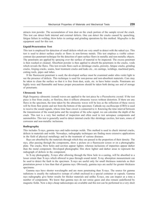 Mechanical Properties of Materials and Mechanical Tests 259
attracts iron powder. The accumulation of iron dust on the crack portion of the sample reveal the crack.
This test can detect both internal and external defects. One can detect the cracks caused by quenching,
fatigue failure in welding, blow holes in castings and grinding operations by this method. Magnaflux is the
equipment used for this test.
Liquid-Penetration Test
This test is employed for detection of small defects which are very small to detect with the naked eye. This
test is used to detect surface cracks or flaws in non-ferrous metals. This test employs a visible colour-
contrast dye penetrant technique for the detection of open surface flaws in metallic and non-metallic objects.
The penetrants are applied by spraying over the surface of material to be inspected. The excess penetrant
is then washed or cleaned. Absorbent powder is then applied to absorb the penetrants in the cracks, voids
which reveals the flaws. This test reveals flaws such as shrinkage cracks, porosity, fatigue cracks, grinding
cracks, forging cracks, seams, heat treatment cracks and leaks etc., on castings, weldings, machined parts,
cutting tools, pipes and tubes.
If the fluorescent penetrant is used, the developed surface must be examined under ultra violet light to
see the presence of defects. This technique is used for non-porous and non-absorbent materials. Care may
be taken to clean the surface so that it is free from dust, scale, etc. to have better results. Penetrants are
highly toxic and flammable and hence proper precautions should be taken both during use and of storage
of penetrants.
Ultrasonic Test
High frequency ultrasonic (sound) waves are applied to the test piece by a Piezoelectric crystal. If the test
piece is free from cracks, or flawless, then it reflects ultrasonic waves without distortion. If there are any
flaws in the specimen, the time taken by the ultrasonic waves will be less as the reflection of these waves
will be from flaw points and not from the bottom of the specimen. Cathode ray oscilloscope (CRO) is used
to receive the sound signals, whose time base circuit is connected to it. Knowing the time interval between
the transmission of the sound pulse and the reception of the echo signal, we can calculate the depth of the
crack. This test is a very fast method of inspection and often used to test aerospace components and
automobiles. This test is generally used to detect internal cracks like shrinkage cavities, hot tears, zones of
corrosion and non-metallic inclusions.
Radiography
This includes X-rays, gamma rays and radio-isotope welds. This method is used to check internal cracks,
defects in materials and welds. Nowadays, radiography techniques are finding more extensive applications
in the field of physical metallurgy and in the treatment of various diseases.
Rays are absorbed by the materials through which they are passed in the proportion of their density. The
rays, after passing through the components, show a picture on a fluorescent screen or on a photographic
plate. The cracks, blow holes and cavities appear lighter, whereas inclusions of impurities appear darker
than the metal component. Developed photographic film show lighter and darker areas to represent the
radiograph of defects in the component.
In X-ray photography, X-rays after allowing through the blow hole in a casting, will be absorbed to a
lesser extent than X-rays which allowed to pass through sound metal. X-ray absorption measurement can
be used to detect the fault in the specimen. X-rays are useful only for small thickness materials as their
penetration power is less than that of gamma rays. Obviously, gamma rays are useful for greater thickness
specimens.
Gamma rays have shorter wavelengths and are more penetrating than X-rays. The source for gamma
radiations is usually the radioactive isotope of cobalt enclosed in a special container or capsule. Gamma
rays radiography give better results for thicker materials and unlike X-rays, one can inspect at a time a
number of components. We know that gamma rays do not ionise gases and also remain undeflected by
magnetic fields. Now a days cheap radioisotopes are available and this test can be performed in a very short
 