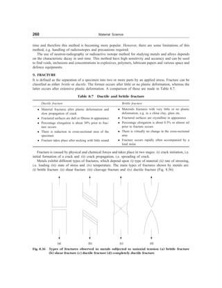 260 Material Science
time and therefore this method is becoming more popular. However, there are some limitations of this
method, e.g. handling of radioisotopes and precautions required.
The use of neutron-radiography or radioactive isotope method for studying metals and alloys depends
on the characteristic decay in unit time. This method have high sensitivity and accuracy and can be used
to find voids, inclusions and concentrations in explosives, polymers, lubricant papers and various space and
defence equipments.
9. FRACTURE
It is defined as the separation of a specimen into two or more parts by an applied stress. Fracture can be
classified as either brittle or ductile. The former occurs after little or no plastic deformation, whereas the
latter occurs after extensive plastic deformation. A comparison of these are made in Table 8.7.
Table 8.7 Ductile and brittle fracture
Ductile fracture Brittle fracture
l Material fractures after plastic deformation and
slow propagation of crack
l Fractured surfaces are dull or fibrous in appearance
l Percentage elongation is about 30% prior to frac-
ture occurs
l There is reduction in cross-sectional area of the
specimen
l Fracture takes place after necking with little sound
l Materials fractures with very little or no plastic
deformation, e.g. in a china clay, glass etc.
l Fractured surfaces are crystalline in appearance
l Percentage elongation is about 0.5% or almost nil
prior to fracture occurs
l There is virtually no change in the cross-sectional
area
l Fracture occurs rapidly often accompanied by a
loud noise
Fracture is caused by physical and chemical forces and takes place in two stages: (i) crack initiation, i.e.
initial formation of a crack and (ii) crack propagation, i.e. spreading of crack.
Metals exhibit different types of fractures, which depend upon (i) type of material (ii) rate of stressing,
i.e. loading (iii) state of stress and (iv) temperature. The main types of fractures shown by metals are:
(i) brittle fracture (ii) shear fracture (iii) cleavage fracture and (iv) ductile fracture (Fig. 8.36).
Fig. 8.36 Types of fractures observed in metals subjected to uniaxial tension (a) brittle fracture
(b) shear fracture (c) ductile fracture (d) completely ductile fracture
(a) (b) (c) (d)
 