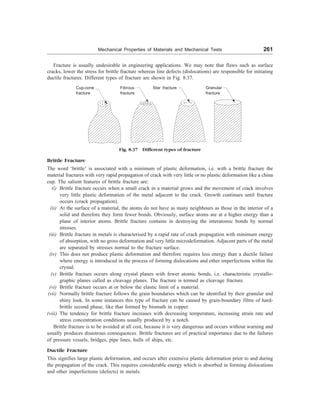 Mechanical Properties of Materials and Mechanical Tests 261
Fracture is usually undesirable in engineering applications. We may note that flaws such as surface
cracks, lower the stress for brittle fracture whereas line defects (dislocations) are responsible for initiating
ductile fractures. Different types of fracture are shown in Fig. 8.37.
Fig. 8.37 Different types of fracture
Brittle Fracture
The word ‘brittle’ is associated with a minimum of plastic deformation, i.e. with a brittle fracture the
material fractures with very rapid propagation of crack with very little or no plastic deformation like a china
cup. The salient features of brittle fracture are:
(i) Brittle fracture occurs when a small crack in a material grows and the movement of crack involves
very little plastic deformation of the metal adjacent to the crack. Growth continues until fracture
occurs (crack propagation).
(ii) At the surface of a material, the atoms do not have as many neighbours as those in the interior of a
solid and therefore they form fewer bonds. Obviously, surface atoms are at a higher energy than a
plane of interior atoms. Brittle fracture contains in destroying the interatomic bonds by normal
stresses.
(iii) Brittle fracture in metals is characterised by a rapid rate of crack propagation with minimum energy
of absorption, with no gross deformation and very little microdeformation. Adjacent parts of the metal
are separated by stresses normal to the fracture surface.
(iv) This does not produce plastic deformation and therefore requires less energy than a ductile failure
where energy is introduced in the process of forming dislocations and other imperfections within the
crystal.
(v) Brittle fracture occurs along crystal planes with fewer atomic bonds, i.e. characteristic crystallo-
graphic planes called as cleavage planes. The fracture is termed as cleavage fracture.
(vi) Brittle fracture occurs at or below the elastic limit of a material.
(vii) Normally brittle fracture follows the grain boundaries which can be identified by their granular and
shiny look. In some instances this type of fracture can be caused by grain-boundary films of hard-
brittle second phase, like that formed by bismuth in copper.
(viii) The tendency for brittle fracture increases with decreasing temperature, increasing strain rate and
stress concentration conditions usually produced by a notch.
Brittle fracture is to be avoided at all cost, because it is very dangerous and occurs without warning and
usually produces disastrous consequences. Brittle fractures are of practical importance due to the failures
of pressure vessels, bridges, pipe lines, hulls of ships, etc.
Ductile Fracture
This signifies large plastic deformation, and occurs after extensive plastic deformation prior to and during
the propagation of the crack. This requires considerable energy which is absorbed in forming dislocations
and other imperfections (defects) in metals.
Cup-cone
fracture
Fibrous
fracture
Star fracture Granular
fracture
 