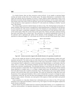 262 Material Science
In a ductile fracture, there are three successive events involved: (i) test sample or specimen begins
necking and minute cavities form in the necked region. The plastic deformation is concentrated in this
region and indicates that the formation of cavities is closely linked to plastic deformation, hence to the
dislocation movement, thereby taking the longest time in the fracture process, (ii) the cavities coalesce and
form minute crack at the centre of the test specimen, and (iii) the crack propagates outwardly to the surface
of the specimen by a shear separation in a direction 45° to the tensile axis, resulting in a familiar “cup and
cone” type fracture.
The various stages involved in ductile fracture are shown in Fig. 8.38. Necking begins at the points of
plastic instability where the increase in strength due to strain-hardening fails to compensate for the decrease
in cross-sectional area. This occurs at maximum load. The formation of a neck introduces a triaxial state
of stress in the region. A hydrostatic component of tension acts along the axis of the specimen at the centre
of the necked region. Many fine cavities form in this region (Fig. 8.38(c)), and under continued straining
these grow and coalesce into a central crack. This crack grows in a direction perpendicular to the axis of
the specimen until it approaches the surface of the specimen. It then propagates to the surface of the
specimen in a direction roughly 45° to the tensile axis to form the cone part of the fracture (Fig. 8.38(e)).
Specimen (unloaded)
(a)
Start of neck formation
(b)
(c)
End of neck formation
(d)
Fracture
(e)
Fig. 8.38 Various successive stages in the ductile fracture of a specimen (tensile test)
One can also explain the fracture of ductile materials in terms of work-hardening coupled with crack
nucleation and growth. The initial cavities are often observed to form at foreign inclusions where gliding
dislocations can pile up and produce sufficient stress so that void or microcrack is formed. Let us consider
a test specimen which is subjected to a slowly increasing load. Material begins to work harden, when the
elastic limit is exceeded. The permanent elongation increases with increasing the load and the cross-
sectional area decreases simultaneously. The associated decrease in area leads to the formation of a neck
in the test specimen as stated earlier. Due to high dislocation density of the necked region and the material
being subjected to a complex stress, i.e., no longer a simple tensile stress, the dislocations are separated
from each other because due to repulsive interatomic forces. The dislocations come closer together with the
increase of the resolved shear stress on the slip plane. The cracks are formed due to high shear stress and
the presence of low angle grain boundaries. Once a crack is formed then it can grow or elongate by means
of dislocations which slip. We may note that crack propagation for this mechanism is along the slip plane
and these cracks coalesce. Obviously, one crack grows at the expense of others and finally crack growth
results in failure.
Crack nucleation at a slip plane obstacle due to dislocation pile up is shown in Fig. 8.39 and crack
nucleation at low angle grain boundaries is shown in Fig. 8.40. Figures 8.39 and 8.40 together explains the
ductile fracture mechanisms.
Ductile fracture has been studied much less extensively than brittle fracture, as it is considered to be a
much less serious problem. An important characteristic of ductile fracture is that it occurs through a slow
 