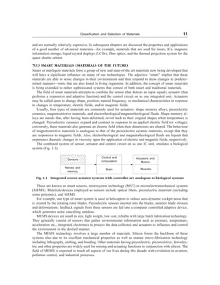 Classification and Selection of Materials 11
and are normally relatively expensive. In subsequent chapters are discussed the properties and applications
of a good number of advanced materials—for example, materials that are used for lasers, ICs, magnetic
information storage, liquid crystal displays (LCDs), fiber optics, and the thermal projection system for the
space shuttle orbiter.
7(C) SMART MATERIALS (MATERIALS OF THE FUTURE)
Smart or intelligent materials form a group of new and state-of-the art materials now being developed that
will have a significant influence on many of our technologies. The adjective “smart” implies that these
materials are able to sense changes in their environments and then respond to these changes in predeter-
mined manners—traits that are also found in living organisms. In addition, the concept of smart materials
is being extended to rather sophisticated systems that consist of both smart and traditional materials.
The field of smart materials attempts to combine the sensor (that detects an input signal), actuator (that
performs a responsive and adaptive function) and the control circuit on as one integrated unit. Actuators
may be called upon to change shape, position, natural frequency, or mechanical characteristics in response
to changes in temperature, electric fields, and/or magnetic fields.
Usually, four types of materials are commonly used for actuators: shape memory alloys, piezoelectric
ceramics, magnetostrictive materials, and electrorheological/magnetorheological fluids. Shape memory al-
loys are metals that, after having been deformed, revert back to their original shapes when temperature is
changed. Piezoelectric ceramics expand and contract in response to an applied electric field (or voltage);
conversely, these materials also generate an electric field when their dimensions are altered. The behaviour
of magnetostrictive materials is analogous to that of the piezoelectric ceramic materials, except that they
are responsive to magnetic fields. Also, electrorheological and magnetorheological fluids are liquids that
experience dramatic changes in viscosity upon the application of electric and magnetic fields, respectively.
The combined system of sensor, actuator and control circuit on as one IC unit, emulates a biological
system (Fig. 1.1).
Fig. 1.1 Integrated sensor-actuator systems with controller are analogous to biological systems
Nerves and
memory
Sensors
Control and
computation
Brain
Actuators and
Motors
Muscles
These are known as smart sensors, microsystem technology (MST) or microelectromechanical systems
(MEMS). Materials/devices employed as sensors include optical fibers, piezoelectric materials (including
some polymers), and MEMS.
For example, one type of smart system is used in helicopters to reduce aero-dynamic cockpit noise that
is created by the rotating rotor blades. Piezoelectric sensors inserted into the blades, monitor blade stresses
and deformations; feedback signals from these sensors are fed into a computer controlled adaptive device,
which generates noise cancelling antidose.
MEMS devices are small in size, light weight, low cost, reliable with large batch fabrication technology.
They generally consist of sensors that gather environmental information such as pressure, temperature,
acceleration etc., integrated electronics to process the data collected and actuators to influence and control
the environment in the desired manner.
The MEMS technology involves a large number of materials. Silicon forms the backbone of these
systems also due to its excellent mechanical properties as well as mature micro-fabrication technology
including lithography, etching, and bonding. Other materials having piezoelectric, piezoresistive, ferroelec-
tric and other properties are widely used for sensing and actuating functions in conjunction with silicon. The
field of MEMS is expected to touch all aspects of our lives during this decade with revolution in aviation,
pollution control, and industrial processes.
 