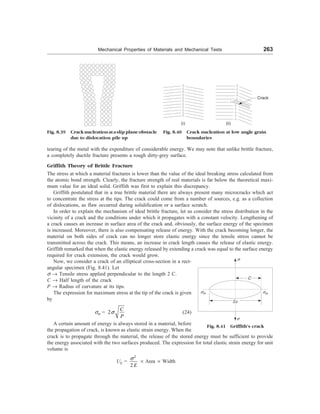 Mechanical Properties of Materials and Mechanical Tests 263
Fig. 8.39 Cracknucleationataslipplaneobstacle
due to dislocation pile up
(i) (ii)
Crack
Fig. 8.40 Crack nucleation at low angle grain
boundaries
tearing of the metal with the expenditure of considerable energy. We may note that unlike brittle fracture,
a completely ductile fracture presents a rough dirty-grey surface.
Griffith Theory of Brittle Fracture
The stress at which a material fractures is lower than the value of the ideal breaking stress calculated from
the atomic bond strength. Clearly, the fracture strength of real materials is far below the theoretical maxi-
mum value for an ideal solid. Griffith was first to explain this discrepancy.
Griffith postulated that in a true brittle material there are always present many microcracks which act
to concentrate the stress at the tips. The crack could come from a number of sources, e.g. as a collection
of dislocations, as flaw occurred during solidification or a surface scratch.
In order to explain the mechanism of ideal brittle fracture, let us consider the stress distribution in the
vicinity of a crack and the conditions under which it propagates with a constant velocity. Lengthening of
a crack causes an increase in surface area of the crack and, obviously, the surface energy of the specimen
is increased. Moreover, there is also compensating release of energy. With the crack becoming longer, the
material on both sides of crack can no longer store elastic energy since the tensile stress cannot be
transmitted across the crack. This means, an increase in crack length causes the release of elastic energy.
Griffith remarked that when the elastic energy released by extending a crack was equal to the surface energy
required for crack extension, the crack would grow.
Now, we consider a crack of an elliptical cross-section in a rect-
angular specimen (Fig. 8.41). Let
s ® Tensile stress applied perpendicular to the length 2 C.
C ® Half length of the crack
P ® Radius of curvature at its tips.
The expression for maximum stress at the tip of the crack is given
by
sm = 2
C
P
s (24)
A certain amount of energy is always stored in a material, before
the propagation of crack, is known as elastic strain energy. When the
s
sm
C
2c
s
sm
Fig. 8.41 Griffith’s crack
crack is to propagate through the material, the release of the stored energy must be sufficient to provide
the energy associated with the two surfaces produced. The expression for total elastic strain energy for unit
volume is
UE =
2
2 E
s
´ Area ´ Width
 