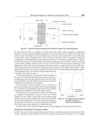 Mechanical Properties of Materials and Mechanical Tests 265
(Grain size)
C
Stress
Brittle
region
D
Ductile region
Transition grain size
Transition region
Stress for fracture
Stress for plastic yielding
Transition temperature
Fig. 8.42 Ductile to brittle transitions as a function of grain size and temperature
Temperature
for brittle fracture stress rises slightly to the left because the surface energy increases as temperature
decreases. We note a strong temperature dependence in the yield stress curve as in BCC metals and metal
oxide ceramics. From figure it is clear that the two curves intersect and a vertical line is drawn at the point
of intersection, which is called the ductile-brittle transition temperature. Now, if a material is stressed at
a temperature or strain rate which is to the right side of line CD, it will reach its yield point prior it reaches
the brittle fracture stress and will undergo some plastic deformation prior to fracture. However, applying
a stress under conditions which lie left of the line CD will result in brittle fracture. Obviously, at all
temperatures, below the transition temperature, the fracture stress is smaller than that of the yield stress.
This reveals that fracture stress may be controlled by the yield stress. As the applied stress reaches a value
equal to the yield stress, the crack is nucleated at the intersection of the slip planes and propagates rapidly.
The temperature range over which the rapid changes takes place
is termed as the transition region.
We may note that there is no ductile to brittle transition, if
the curves of yield stress and brittle fracture do not intersect. It
is interesting to note that the yield stress curves for FCC mate-
rials generally lie below the brittle fracture stress curve and FCC
materials do not experience this transition.
The yield stress as well as fracture stress is a function of
grain size and these stresses increase with the decreasing grain
size. Obviously, the fine-grained metals have a lower transition
temperature as compared to the course grained metals.
For mild steel, the consumption of energy in an impact test
as a function of temperature is shown in Fig. 8.43. By fast
loading, one can achieve a high strain rate in impact testing
machines. We know that increasing the strain rate is equivalent
to lowering the temperature. This means the materials which are
ductile when strained slowly at a given temperature will behave
in a brittle manner when subjected to a high strain rate.
Fig. 8.43 For mild steel, the variation
of impact energy as a
function of temperature
Temperature
Transition
temperature
–40°C 0
Impact
energy
60°C
We may note that the ductile to brittle transition is quite dangerous from a design point of view.
Method For Prevention of Fracture Failure
Griffith’s theory shows that surface cracks are cause of more concern than internal cracks and cause brittle
fracture. The surface crack of length C has the same effect as internal crack of length 2 C. It is reported
 