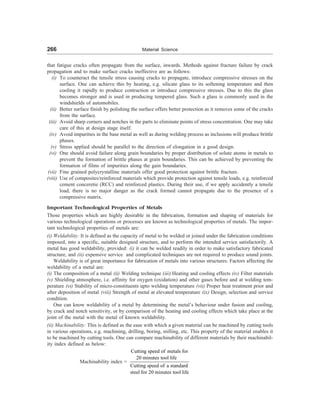 266 Material Science
that fatigue cracks often propagate from the surface, inwards. Methods against fracture failure by crack
propagation and to make surface cracks ineffective are as follows:
(i) To counteract the tensile stress causing cracks to propagate, introduce compressive stresses on the
surface. One can achieve this by heating, e.g. silicate glass to its softening temperature and then
cooling it rapidly to produce contraction or introduce compressive stresses. Due to this the glass
becomes stronger and is used in producing tempered glass. Such a glass is commonly used in the
windshields of automobiles.
(ii) Better surface finish by polishing the surface offers better protection as it removes some of the cracks
from the surface.
(iii) Avoid sharp corners and notches in the parts to eliminate points of stress concentration. One may take
care of this at design stage itself.
(iv) Avoid impurities in the base metal as well as during welding process as inclusions will produce brittle
phases.
(v) Stress applied should be parallel to the direction of elongation in a good design.
(vi) One should avoid failure along grain boundaries by proper distribution of solute atoms in metals to
prevent the formation of brittle phases at grain boundaries. This can be achieved by preventing the
formation of films of impurities along the gain boundaries.
(vii) Fine grained polycrystalline materials offer good protection against brittle fracture.
(viii) Use of composites/reinforced materials which provide protection against tensile loads, e.g. reinforced
cement conceretie (RCC) and reinforced plastics. During their use, if we apply accidently a tensile
load, there is no major danger as the crack formed cannot propagate due to the presence of a
compressive matrix.
Important Technological Properties of Metals
Those properties which are highly desirable in the fabrication, formation and shaping of materials for
various technological operations or processes are known as technological properties of metals. The impor-
tant technological properties of metals are:
(i) Weldability: It is defined as the capacity of metal to be welded or joined under the fabrication conditions
imposed, into a specific, suitable designed structure, and to perform the intended service satisfactorily. A
metal has good weldability, provided: (i) it can be welded readily in order to make satisfactory fabricated
structure, and (ii) expensive service and complicated techniques are not required to produce sound joints.
Weldability is of great importance for fabrication of metals into various structures. Factors affecting the
weldability of a metal are:
(i) The composition of a metal (ii) Welding technique (iii) Heating and cooling effects (iv) Filter materials
(v) Shielding atmosphere, i.e. affinity for oxygen (oxidation) and other gases before and at welding tem-
perature (vi) Stability of micro-constituents upto welding temperature (vii) Proper heat treatment prior and
after deposition of metal (viii) Strength of metal at elevated temperature (ix) Design, selection and service
condition.
One can know weldability of a metal by determining the metal’s behaviour under fusion and cooling,
by crack and notch sensitivity, or by comparison of the heating and cooling effects which take place at the
joint of the metal with the metal of known weldability.
(ii) Machinability: This is defined as the ease with which a given material can be machined by cutting tools
in various operations, e.g. machining, drilling, boring, milling, etc. This property of the material enables it
to be machined by cutting tools. One can compare machinability of different materials by their machinabil-
ity index defined as below:
Machinability index =
Cutting speed of metals for
20 minutes tool life
Cutting speed of a standard
steel for 20 minutes tool life
 