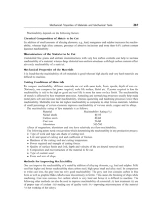 Mechanical Properties of Materials and Mechanical Tests 267
Machinability depends on the following factors:
Chemical Composition of Metals to be Cut
By addition of small amounts of alloying elements, e.g., lead, manganese and sulphur increases the machin-
ability, whereas high alloy contents, presence of abrasive inclusions and more than 0.6% carbon content
decrease machinability.
Microstructure of the Material to be Cut
Undistorted fine grains and uniform microstructures with very low carbon contents can help to increase
machinability of a material, whereas large distorted non-uniform structures with high carbon contents affect
adversely machinability of a material.
Mechanical Properties of the Materials
It is found that the machinability of soft materials is good whereas high ductile and very hard materials are
difficult to machine.
Cutting Conditions of Materials
To compare machinability, different materials are cut with same tools, feeds, speeds, depth of cuts etc.
Obviously, one compares the power required, tools life surface, finish etc. If power required is less the
machinability is said to be high or good and tool life is more for same surface finish. The machinability
of metals is affected by heat treatment processes. Annealing and normalizing processes usually help make
metal parts soft and increase their machinability, whereas quenching and hardening processes lower their
machinability. Malleable iron has the highest machinability as compared to other ferrous materials. Addition
of small percentage of certain elements improves machinability of various steels, copper and its alloys.
The machinability rating of few materials is as follows:
Material Machinability Rating (%)
Nickel steels 40-50
Carbon steels 40-60
Cast iron 50-80
Aluminium 300-200
Alloys of magnesium, aluminium and zinc have relatively excellent machinability.
The following points need consideration which determining the machinability in any production process:
l Type of work and type and shape of cutting tool.
l Life and speed of cutting tool and coefficient of friction.
l Hardness of the cutting tool and cutting temperature.
l Power required and strength of cutting forces.
l Quality of surface finish and feed, depth and velocity of the cut (metal removal rate)
l Composition and microstructure of the material to be cut.
l Type of coolant used.
l Form and size of chips.
Methods for Improving Machinability
One can improve the machinability of a metal by addition of alloying elements, e.g. lead and sulphur. Mild
steel has higher and better machinability than carbon steel, high speed steel and alloy steel. In comparison
to white cast iron, the grey iron has very good machinability. The grey cast iron contains carbon in free
form as well as graphite flakes which cause discontinuity in ferrite. This causes the breaking of chips while
machining. Cast iron contains free carbide which is very hard and hence it is difficult to machine. The
following other methods can also be used to improve machinability of a material: (i) heat treatment (ii) use
of proper type of coolant (iii) making use of quality tools (iv) improving microstructure of the material
(v) hot working of hot alloys.
 
