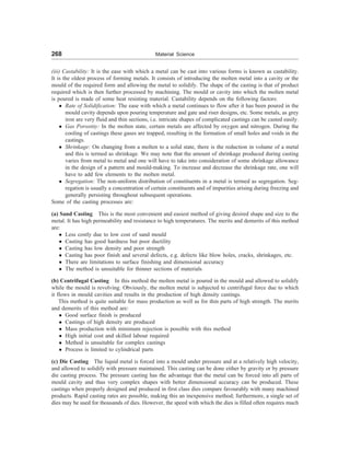 268 Material Science
(iii) Castability: It is the ease with which a metal can be cast into various forms is known as castability.
It is the oldest process of forming metals. It consists of introducing the molten metal into a cavity or the
mould of the required form and allowing the metal to solidify. The shape of the casting is that of product
required which is then further processed by machining. The mould or cavity into which the molten metal
is poured is made of some heat resisting material. Castability depends on the following factors:
l Rate of Solidification: The ease with which a metal continues to flow after it has been poured in the
mould cavity depends upon pouring temperature and gate and riser designs, etc. Some metals, as grey
iron are very fluid and thin sections, i.e. intricate shapes of complicated castings can be casted easily.
l Gas Porostity: In the molten state, certain metals are affected by oxygen and nitrogen. During the
cooling of castings these gases are trapped, resulting in the formation of small holes and voids in the
castings.
l Shrinkage: On changing from a molten to a solid state, there is the reduction in volume of a metal
and this is termed as shrinkage. We may note that the amount of shrinkage produced during casting
varies from metal to metal and one will have to take into consideration of some shrinkage allowance
in the design of a pattern and mould-making. To increase and decrease the shrinkage rate, one will
have to add few elements to the molten metal.
l Segregation: The non-uniform distribution of constituents in a metal is termed as segregation. Seg-
regation is usually a concentration of certain constituents and of impurities arising during freezing and
generally persisting throughout subsequent operations.
Some of the casting processes are:
(a) Sand Casting This is the most convenient and easiest method of giving desired shape and size to the
metal. It has high permeability and resistance to high temperatures. The merits and demerits of this method
are:
l Less costly due to low cost of sand mould
l Casting has good hardness but poor ductility
l Casting has low density and poor strength
l Casting has poor finish and several defects, e.g. defects like blow holes, cracks, shrinkages, etc.
l There are limitations to surface finishing and dimensional accuracy
l The method is unsuitable for thinner sections of materials
(b) Centrifugal Casting In this method the molten metal is poured in the mould and allowed to solidify
while the mould is revolving. Obviously, the molten metal is subjected to centrifugal force due to which
it flows in mould cavities and results in the production of high density castings.
This method is quite suitable for mass production as well as for thin parts of high strength. The merits
and demerits of this method are:
l Good surface finish is produced
l Castings of high density are produced
l Mass production with minimum rejection is possible with this method
l High initial cost and skilled labour required
l Method is unsuitable for complex castings
l Process is limited to cylindrical parts
(c) Die Casting The liquid metal is forced into a mould under pressure and at a relatively high velocity,
and allowed to solidify with pressure maintained. This casting can be done either by gravity or by pressure
die casting process. The pressure casting has the advantage that the metal can be forced into all parts of
mould cavity and thus very complex shapes with better dimensional accuracy can be produced. These
castings when properly designed and produced in first class dies compare favourably with many machined
products. Rapid casting rates are possible, making this an inexpensive method; furthermore, a single set of
dies may be used for thousands of dies. However, the speed with which the dies is filled often requires much
 