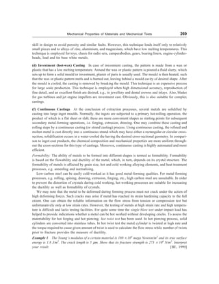 Mechanical Properties of Materials and Mechanical Tests 269
skill in design to avoid porosity and similar faults. However, this technique lends itself only to relatively
small pieces and to alloys of zinc, aluminium, and magnesium, which have low melting temperatures. This
technique is employed for toys, chasis for radio sets, camperabodies, gears, bearing liners, engine-cylinder-
heads, lead and tin base white metals.
(d) Investment (lost-wax) Casting In case of investment casting, the pattern is made from a wax or
plastic that has a low melting temperature. Around the wax or plastic pattern is poured a fluid slurry, which
sets up to form a solid mould or investment, plaster of paris is usually used. The mould is then heated, such
that the wax or plastic pattern metls and is burned out, leaving behind a mould cavity of desired shape. After
the mould is cooled, the casting is removed by breaking the mould. This technique is an expensive process
for large scale production. This technique is employed when high dimensional accuracy, reproduction of
fine detail, and an excellent finish are desired, e.g., in jewellery and dental crowns and inlays. Also, blades
for gas turbines and jet engine impellers are investment cast. Obviously, this is also suitable for complex
castings.
(f) Continuous Castings At the conclusion of extraction processes, several metals are solidified by
casting into large ingot moulds. Normally, the ingots are subjected to a primary hot-rolling operation, the
product of which is a flat sheet or slab; these are more convenient shapes as starting points for subsequent
secondary metal-forming operations, i.e. forging, extrusion, drawing. One may combine these casting and
rolling steps by a continuous casting (or strand casting) process. Using continuous casting, the refined and
molten metal is cast directly into a continuous strand which may have either a rectangular or circular cross-
section; solidification occurs in a water-cooled die having the desired cross-sectional geometry. In compari-
son to ingot-cast products, the chemical composition and mechanical properties are more uniform through-
out the cross-sections for this type of castings. Moreover, continuous casting is highly automated and more
efficient.
Formability: The ability of metals to be formed into different shapes is termed as formability. Formability
is based on the flowability and ductility of the metal, which, in turn, depends on its crystal structure. The
formability of metals is affected by grain size, hot and cold working alloying elements, and heat treatment
processes, e.g. annealing and normalising.
Low-carbon steel can be easily cold-worked as it has good metal-forming qualities. For metal forming
processes, e.g. rolling, spining, drawing, extrusion, forging, etc., high carbon steel are unsuitable. In order
to prevent the distortion of crystals during cold working, hot working processes are suitable for increasing
the ductility as well as formability of crystals.
We may note that the metal to be deformed during forming process must not crack under the action of
high deforming forces. Such cracks may arise if metal has reached its strain hardening capacity to the full
extent. One can obtain the reliable information on the flow stress from tension or compression test but
unfortunatively only at low strain rates. However, the testing of metals at high strain rate and high tempera-
ture is difficult and lacks testing facilities. For quite some time the single blow test under impact load has
helped to provide indications whether a metal can be hot worked without developing cracks. To assess the
materiability for hot forging and hot piercing, hot twist test has been used. In hot piercing process, solid
cylinders are converted into stainless tubes. In hot twist test the metal cylinder is twisted at high rate and
the torque required to cause given amount of twist is used to calculate the flow stress while number of twists
prior to fracture provides the measure of ductility.
Example 1 The Young’s modulus of a certain material is 180 ´ 103
mega Newton/m2
and its true surface
energy is 1.8 J/m2
. The crack length is 5 mm. Show that its fracture strength is 273 ´ 106
N/m2
. Interpret
your result. [BE, 1999]
 