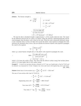 270 Material Science
Solution The fracture strength is
sf =
2 E
c
g
p
g = 1.8 J/m2
E = 180 ´ 109
N/m2
c =
5
2
´ 10–6
=
9
6
2 1.8 180 10
3.14 5/2 10-
´ ´ ´
´ ´
= 273 ´ 106
Newton/m2
= 273 MN/m2
We note the above calculated strength is approximately ¼ of the actually observed value. The reason
for the difference between the two values is as follows. When the material is deformed plastically and the
crack propagate, then the plastic work is done by the crack. When the crack is plastically deformed, energy
is also consumed. Since we have not taken into account the plastic work required to propagate the crack
and hence the calculated value is lower. One can calculate the amount of plastic work required to propagate
the crack by the equation
sg =
1/2
2 ( )
E p
c
g
p
+
é ù
ê ú
ë û
where sg is actual fracture strength and p is the plastic work required to propagate the crack.
 1000 =
9
6
2 180 10 (1.8 )
3.14 2.5 10
p
-
é ù
´ ´ +
ê ú
´ ´
ê ú
ë û
p = 25.32 J/m2
= 12.4 g
which is 12.4 times the surface energy. This shows that the effective surface energy that includes plastic
work is 12.4 times higher than its true surface energy.
Example 2 A tensile test specimen having a diameter of 12.7 mm was loaded upto a load of 76 kN and
its diameter was measured as 12 mm. Compare true stress and strain with engineering stress and strain.
[BE, 2000]
Solution Initial area of cross-section (A0) = 2
0
4 4
d
p p
= (12.7)2
= 126.6 mm2
The area of cross-section after load of 76 kN (A)
=
4
p
d2
=
4
p
(12)2
= 113.04 mm2
Engineering stress (s) =
0
76000
126.6
P
A
= = 600.3 N/mm2
True stress (s¢) =
76000
113.04
P
A
= = 672.33 N/mm2
True strain e¢ = log
0
A
A
= log
126.6
113.04
= 0.113
 