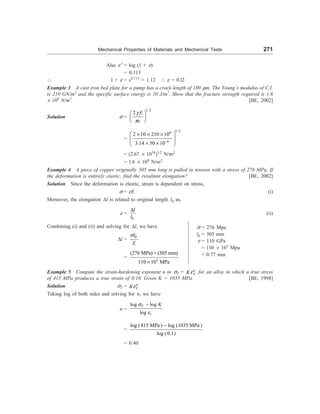 Mechanical Properties of Materials and Mechanical Tests 271
Also e ¢ = log (1 + e)
= 0.113
 1 + e = e0.113
= 1.12  e = 0.l2
Example 3 A cast iron bed plate for a pump has a crack length of 100 mm. The Young’s modulus of C.I.
is 210 GN/m2
and the specific surface energy is 10 J/m2
. Show that the fracture strength required is 1.6
´ 108
N/m2
. [BE, 2002]
Solution s =
1/2
2 E
c
g
p
æ ö
ç ÷
è ø
=
1/2
9
6
2 10 210 10
3.14 50 10-
æ ö
´ ´ ´
ç ÷
´ ´
è ø
= (2.67 ´ 1016
)1/2
N/m2
= 1.6 ´ 108
N/m2
Example 4 A piece of copper originally 305 mm long is pulled in tension with a stress of 276 MPa. If
the deformation is entirely elastic, find the resultant elongation? [BE, 2002]
Solution Since the deformation is elastic, strain is dependent on stress,
s = eE (i)
Moreover, the elongation Dl is related to original length l0 as,
e =
0
l
l
D
(ii)
Combining (i) and (ii) and solving for Dl, we have
Dl =
0
l
E
s
=
3
(276 MPa) × (305 mm)
110 10 MPa
´
Example 5 Compute the strain-hardening exponent n in sT = n
T
Ke , for an alloy in which a true stress
of 415 MPa produces a true strain of 0.10. Given K = 1035 MPa. [BE, 1998]
Solution sT = n
T
Ke
Taking log of both sides and solving for n, we have
n =
log log
log
T
t
K
s
e
-
=
log (415 MPa ) log (1035 MPa )
log (0.1)
-
= 0.40
s = 276 Mpa
l0 = 305 mm
e = 110 GPa
= 110 ´ 103
Mpa
= 0.77 mm
 