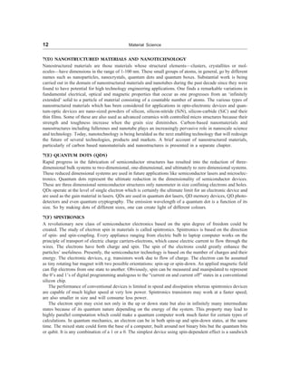 12 Material Science
7(D) NANOSTRUCTURED MATERIALS AND NANOTECHNOLOGY
Nanostructured materials are those materials whose structural elements—clusters, crystallites or mol-
ecules—have dimensions in the range of 1-100 nm. These small groups of atoms, in general, go by different
names such as nanoparticles, nanocrystals, quantum dots and quantum boxes. Substantial work is being
carried out in the domain of nanostructured materials and nanotubes during the past decade since they were
found to have potential for high technology engineering applications. One finds a remarkable variations in
fundamental electrical, optical and magnetic properties that occur as one progresses from an ‘infinitely
extended’ solid to a particle of material consisting of a countable number of atoms. The various types of
nanostructured materials which has been considered for applications in opto-electronic devices and quan-
tum-optic devices are nano-sized powders of silicon, silicon-nitride (SiN), silicon-carbide (SiC) and their
thin films. Some of these are also used as advanced ceramics with controlled micro structures because their
strength and toughness increase when the grain size diminishes. Carbon-based nanomaterials and
nanostructures including fullerenes and nanotube plays an increasingly pervasive role in nanoscale science
and technology. Today, nanotechnology is being heralded as the next enabling technology that will redesign
the future of several technologies, products and markets. A brief account of nanostructured materials,
particularly of carbon based nanomaterials and nanostructures is presented in a separate chapter.
7(E) QUANTUM DOTS (QDS)
Rapid progress in the fabrication of semiconductor structures has resulted into the reduction of three-
dimensional bulk systems to two-dimensional, one-dimensional, and ultimately to zero dimensional systems.
These reduced dimensional systems are used in future applications like semiconductor lasers and microelec-
tronics. Quantum dots represent the ultimate reduction in the dimensionality of semiconductor devices.
These are three dimensional semiconductor structures only nanometer in size confining electrons and holes.
QDs operate at the level of single electron which is certainly the ultimate limit for an electronic device and
are used as the gain material in lasers. QDs are used in quantum dot lasers, QD memory devices, QD photo-
detectors and even quantum cryptography. The emission wavelength of a quantum dot is a function of its
size. So by making dots of different sizes, one can create light of different colours.
7(F) SPINTRONICS
A revolutionary new class of semiconductor electronics based on the spin degree of freedom could be
created. The study of electron spin in materials is called spintronics. Spintronics is based on the direction
of spin- and spin-coupling. Every appliance ranging from electric bulb to laptop computer works on the
principle of transport of electric charge carriers-electrons, which cause electric current to flow through the
wires. The electrons have both charge and spin. The spin of the electrons could greatly enhance the
particles’ usefulness. Presently, the semiconductor technology is based on the number of charges and their
energy. The electronic devices, e.g. transistors work due to flow of charge. The electron can be assumed
as tiny rotating bar magnet with two possible orientations: spin-up or spin-down. An applied magnetic field
can flip electrons from one state to another. Obviously, spin can be measured and manipulated to represent
the 0’s and 1’s of digital programming analogous to the “current on and current off” states in a conventional
silicon chip.
The performance of conventional devices is limited in speed and dissipation whereas spintronics devices
are capable of much higher speed at very low power. Spintronics transistors may work at a faster speed,
are also smaller in size and will consume less power.
The electron spin may exist not only in the up or down state but also in infinitely many intermediate
states because of its quantum nature depending on the energy of the system. This property may lead to
highly parallel computation which could make a quantum computer work much faster for certain types of
calculations. In quantum mechanics, an electron can be in both spin-up and spin-down states, at the same
time. The mixed state could form the base of a computer, built around not binary bits but the quantum bits
or qubit. It is any combination of a 1 or a 0. The simplest device using spin-dependent effect is a sandwich
 