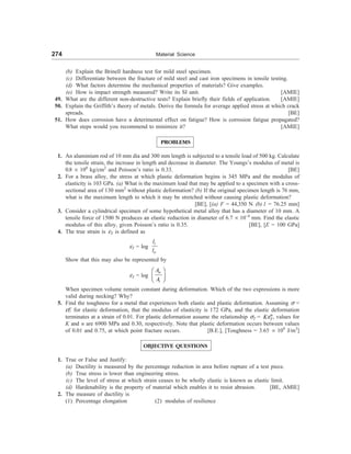 274 Material Science
(b) Explain the Brinell hardness test for mild steel specimen.
(c) Differentiate between the fracture of mild steel and cast iron specimens in tensile testing.
(d) What factors determine the mechanical properties of materials? Give examples.
(e) How is impact strength measured? Write its SI unit. [AMIE]
49. What are the different non-destructive tests? Explain briefly their fields of application. [AMIE]
50. Explain the Griffith’s theory of metals. Derive the formula for average applied stress at which crack
spreads. [BE]
51. How does corrosion have a deterimental effect on fatigue? How is corrosion fatigue propagated?
What steps would you recommend to minimize it? [AMIE]
PROBLEMS
1. An aluminium rod of 10 mm dia and 300 mm length is subjected to a tensile load of 500 kg. Calculate
the tensile strain, the increase in length and decrease in diameter. The Youngs’s modulus of metal is
0.8 ´ 108
kg/cm2
and Poisson’s ratio is 0.33. [BE]
2. For a brass alloy, the stress at which plastic deformation begins is 345 MPa and the modulus of
elasticity is 103 GPa. (a) What is the maximum load that may be applied to a specimen with a cross-
sectional area of 130 mm2
without plastic deformation? (b) If the original specimen length is 76 mm,
what is the maximum length to which it may be stretched without causing plastic deformation?
[BE], [(a) F = 44,350 N (b) l = 76.25 mm]
3. Consider a cylindrical specimen of some hypothetical metal alloy that has a diameter of 10 mm. A
tensile force of 1500 N produces an elastic reduction in diameter of 6.7 ´ 10–4
mm. Find the elastic
modulus of this alloy, given Poisson’s ratio is 0.35. [BE], [E = 100 GPa]
4. The true strain is eT is defined as
eT = log
i
o
l
l
Show that this may also be represented by
eT = log
o
i
A
A
æ ö
ç ÷
è ø
When specimen volume remain constant during deformation. Which of the two expressions is more
valid during necking? Why?
5. Find the toughness for a metal that experiences both elastic and plastic deformation. Assuming s =
eE for elastic deformation, that the modulus of elasticity is 172 GPa, and the elastic deformation
terminates at a strain of 0.01. For plastic deformation assume the relationship sT = n
T
Ke , values for
K and n are 6900 MPa and 0.30, respectively. Note that plastic deformation occurs between values
of 0.01 and 0.75, at which point fracture occurs. [B.E.], [Toughness = 3.65 ´ 109
J/m3
]
OBJECTIVE QUESTIONS
1. True or False and Justify:
(a) Ductility is measured by the percentage reduction in area before rupture of a test piece.
(b) True stress is lower than engineering stress.
(c) The level of stress at which strain ceases to be wholly elastic is known as elastic limit.
(d) Hardenability is the property of material which enables it to resist abrasion. [BE, AMIE]
2. The measure of ductility is
(1) Percentage elongation (2) modulus of resilience
 