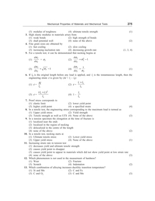 Mechanical Properties of Materials and Mechanical Tests 275
(3) modulus of toughness (4) ultimate tensile strength (1)
3. High elastic modulus in materials arises from
(1) weak bonds (2) high strength of bonds
(3) shall potential well (4) none of the above (2)
4. Fine grain sizes are obtained by
(1) fast cooling (2) slow cooling
(3) increasing nucleation rate (4) decreasing growth rate (1, 3, 4)
5. For a tensile test, it can be demonstrated that necking begins at
(1)
T
T
d
d
s
e
= sT (2) 2
1
T
T
T
d
d
s
s
e
= -
(3) 1
T
T
T
d
d
s
s
e
= - (4)
1
T
T T
d
d
s
e s
= (1)
6. If l0 is the original length before any load is applied, and li is the instantaneous length, then the
engineering strain e is given by (Dl = li – l0):
(1) e =
o
l
l
D
(2) e =
i o
o
l l
l
+
(3) e =
2
( )
o i
o
l l
l
+
(4) 1 –
i
o
l
l
7. Proof stress corresponds to
(1) elastic limit (2) lower yield point
(3) higher yield point (4) a specified strain (4)
8. In a tensile test, the engineering stress corresponding to the maximum load is termed as
(1) Upper yield stress (2) Yield strength
(3) Tensile strength as well as UTS (4) None of the above (3)
9. In a tension specimen the elongation at the time of fracture is
(1) localized near the ends
(2) localized in the region of necking
(3) delocalized in the centre of the length
(4) none of the above (2)
10. In a tensile test, necking starts at
(1) Ultimate tensile stress (2) Lower yield stress
(3) Upper yield stress (4) None of the above (1)
11. Increasing strain rate in tension test
(1) decreases yield and ultimate tensile strength
(2) causes yield point to disapper
(3) causes yield point to appear in materials which did not show yield point at low strain rate
(4) none of the above (3)
12. Which phenomenon is not used in the measurment of hardness?
(1) Wear (2) Fracture
(3) Scratch (4) Indentation (2)
13. Which combination of alloying increases ductility transition temperature?
(1) Si and Mn (2) C and Fe
(3) C and O2 (3) C and Mn (3)
 