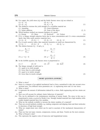 276 Material Science
14. For copper, the yield stress (sy) and the brittle fracture stress (sf) are related as
(1) sy  sy (2) sy  sf
(3) sy = sf (4) sy  sf (1)
15. The method to increase the yield strength of a crystalline material are
(1) Annealing (2) Grain refinement
(3) Solute additions (4) None of the above (2, 3)
16. Which hardness method can measure hardness of a grain?
(1) Knoop (2) Shore (3) Rockwell (4) Vickers (1)
17. If KF is fatigue strength reduction factor due to stress concentration and K is stress concentration
factor, then fully notch sensitive materials have
(1) Kf = K (2) Kf = 1 (3) Kf  K (4) Kf  K (1)
18. If q is notch sensitive index, then materials insensitive to notch are characterized by
(1) Kf = 1 (2) Kf = K (3) Kf = q (4) Kf  q (1)
19. The relation between KF, K and q is
(1) q =
1
1
f
f
K
K +
-
(2) q =
1
1
f
f
K
K -
+
(3) q = Kf + K (4) q =
1
1
f
K
K
-
-
(4)
20. In the Griffith equation, the fracture stress is proportional to
(1) C (2) 2C (3) C (4) 1 C (4)
21. The fatigue strength of mild steel is
(1) equal to its yield strength
(2) lower than its yield strength
(3) equal to its tensile strength
(4) lower than its tensile strength (2)
SHORT QUESTION-ANSWERS
1. What is stress?
Ans. Stress is a measure of an applied mechanical load or force, normalised to take into account cross-
sectional area. Two different stress parameters are: (i) engineering stress and (ii) true stress.
2. What is strain?
Ans. It represents the amount of deformation induced by a stress. Both engineering and true strains are
used.
3. How you will account for ordinary elastic behaviour of materials?
Ans. This can be attributed to the instantaneous stretching of atomic bonds. The stress in this case is
proportional to strain, as given by Hooke’s law. Strongly bonded materials have high modulus while
weakly bonded materials have low modulus.
4. What are the methods available to increase the elastic modulus of a material?
Ans. There are several methods available, e.g. making composites and aligning chain and sheet molecules
in directions of high bond strength.
5. What are simple-strain tests which can be used to ascertain of the mechanical characteristics of
metals?
Ans. There are four test types: tension, compression, torsion, and shear. Tensile are the most common.
6. What is Poisson’s ratio?
Ans. This represents the negative ratio of transverse and longitudional strains.
 