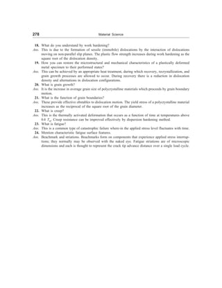 278 Material Science
18. What do you understand by work hardening?
Ans. This is due to the formation of sessile (immobile) dislocations by the interaction of dislocations
moving on non-parallel slip planes. The plastic flow strength increases during work hardening as the
square root of the dislocation density.
19. How you can restore the microstructural and mechanical characteristics of a plastically deformed
metal specimen to their performed states?
Ans. This can be achieved by an appropriate heat treatment, during which recovery, recrystallization, and
grain growth processes are allowed to occur. During recovery there is a reduction in dislocation
density and alternations in dislocation configurations.
20. What is grain growth?
Ans. It is the increase in average grain size of polycrystalline materials which proceeds by grain boundary
motion.
21. What is the function of grain boundaries?
Ans. These provide effective obstables to dislocation motion. The yield stress of a polycrystalline material
increases as the reciprocal of the square root of the grain diameter.
22. What is creep?
Ans. This is the thermally activated deformation that occurs as a function of time at temperatures above
0.4 Tm. Creep resistance can be improved effectively by dispersion hardening method.
23. What is fatigue?
Ans. This is a common type of catastrophic failure where-in the applied stress level fluctuates with time.
24. Mention characteristic fatigue surface features.
Ans. Beachmark and striations. Beachmarks form on components that experience applied stress interrup-
tions; they normally may be observed with the naked eye. Fatigue striations are of microscopic
dimensions and each is thought to represent the crack tip advance distance over a single load cycle.
 