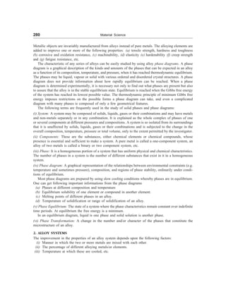 280 Material Science
Metallic objects are invariably manufactured from alloys instead of pure metals. The alloying elements are
added to improve one or more of the following properties: (a) tensile strength, hardness and toughness
(b) corrosive and oxidation resistance, (c) machinability, (d) elasticity (e) hardenability (f) creep strength
and (g) fatigue resistance, etc.
The characteristic of any series of alloys can be easily studied by using alloy phase diagrams. A phase
diagram is a graphical description of the kinds and amounts of the phases that can be expected in an alloy
as a function of its composition, temperature, and pressure, when it has reached thermodynamic equilibrium.
The phases may be liquid, vapour or solid with various ordered and disordered crystal structures. A phase
diagram does not provide information about how rapidly equilibrium can be reached. When a phase
diagram is determined experimentally, it is necessary not only to find out what phases are present but also
to assure that the alloy is in the stable equilibrium state. Equilibrium is reached when the Gibbs free energy
of the system has reached its lowest possible value. The thermodynamic principle of minimum Gibbs free
energy imposes restrictions on the possible forms a phase diagram can take, and even a complicated
diagram with many phases is composed of only a few geometrical features.
The following terms are frequently used in the study of solid phases and phase diagrams:
(i) System: A system may be composed of solids, liquids, gases or their combinations and may have metals
and non-metals separately or in any combination. It is explained as the whole complex of phases of one
or several components at different pressures and compositions. A system is so isolated from its surroundings
that it is unaffected by solids, liquids, gases or their combinations and is subjected to the change in the
overall composition, temperature, pressure or total volume, only to the extent permitted by the investigator.
(ii) Components: These are the substances, either chemical elements or chemical compounds, whose
presence is essential and sufficient to make a system. A pure metal is called a one-component system, an
alloy of two metals is called a binary or two component system, etc.
(iii) Phase: It is a homogeneous portion of a system that has uniform physical and chemical characteristics.
The number of phases in a system is the number of different substances that exist in it in a homogeneous
system.
(iv) Phase diagram: A graphical representation of the relationships between environmental constraints (e.g.
temperature and sometimes pressure), composition, and regions of phase stability, ordinarily under condi-
tions of equilibrium.
Most phase diagrams are prepared by using slow cooling conditions whereby phases are in equilibrium.
One can get following important informations from the phase diagrams
(a) Phases at different composition and temperature
(b) Equilibrium solubility of one element or compound in another element.
(c) Melting points of different phases in an alloy.
(d) Temperature of solidification or range of solidification of an alloy.
(v) Phase Equilibrium: The state of a system where the phase characteristics remain constant over indefinite
time periods. At equilibrium the free energy is a minimum.
In an equilibrium diagram, liquid is one phase and solid solution is another phase.
(vi) Phase Transformation: A change in the number and/or character of the phases that constitute the
microstructure of an alloy.
2. ALLOY SYSTEMS
The improvement in the properties of an alloy system depends upon the following factors:
(i) Manner in which the two or more metals are mixed with each other.
(ii) The percentage of different alloying metals/or elements.
(iii) Temperature at which these are cooled, etc.
 