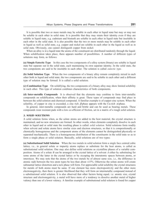 Alloys Systems, Phase Diagrams and Phase Transformations 281
It is possible that two or more metals may be soluble in each other in liquid state but may or may not
be soluble in each other in solid state. It is possible that they may retain their identity even if they are
soluble in liquid state, e.g. cadmium and bismuth are soluble in each other in liquid state but insoluble in
each other in the solid state. It is also possible that the two or more metals may be soluble in each other
in liquid as well as solid state, e.g. copper and nickel are soluble in each other in the liquid as well as in
solid state. Obviously, one cannot distinguish copper from nickel.
When an alloy is in a liquid state the atoms of the constituent are distributed randomly through the liquid.
When solidification takes place, there appears number of possibilities. A number of different types of
solutions may form, as follows:
(a) Simple Eutectic Type In this case the two components of a alloy system (binary) are soluble in liquid
state but separate out in the solid state, each maintaining its own separate identity. In the solid state, the
two components are said to be insoluble in each other. The solution is called eutectic type.
(b) Solid Solution Type When the two components of a binary alloy remain completely mixed in each
other both in liquid and solid state, the two components are said to be soluble in each other and a different
type of solution may be formed. It is called a solid solution.
(c) Combination Type On solidifying, the two components of a binary alloy may show limited solubility
in each other. This type of solution combines characteristics of both components.
(d) Inter-metallic Compounds It is observed that the elements may combine to form inter-metallic
compounds on solidification, when their affinity is great. These types of compounds may find place in
between the solid solution and chemical compound. A familiar example is of copper-zinc system. When the
solutility, of copper in zinc is exceeded, a zinc rich -phase appears with the Cu-rich =-phase.
In general, inter-metallic compounds are hard and brittle and can be used as bearing metals. These
compounds wear resistant pads with a low co-efficient of friction, set in a matrix of a tough solid solution.
3. SOLID SOLUTIONS
A solid solution forms when, as the solute atoms are added to the host material, the crystal structure is
maintained, and no new structures are formed. In other words, when elements completely dissolve in each
other in liquid and or solid state the resulting phase is called solid solution. Solid solutions form readily
when solvent and solute atoms have similar sizes and electron structures, so that it is compositionally or
chemically homogeneous and the component atoms of the elements cannot be distinguished physically or
separated mechanically. There is a homogeneous distribution of the constituents in the solid state so as to
form a single phase or solid solution. Basically, solid solutions are of two types:
(a) Substitutional Solid Solution When the two metals in solid solution form a single face centred cubic
lattice, i.e., in general solute or impurity atoms replace or substitute for the host atoms, is called as
substitutional solid solution. One may also define solid solutions as crystalline phases of a variable com-
position. Atoms of a solute B can be arranged in the crystal lattice of a solvent A either by substituting for
some atoms of the latter in the crystal lattice or by occuping the interatomic spaces between atoms, or
interstices. We may note that the atoms of the two metals be of almost same size, i.e., the difference in
atomic radii between the two atom types be less than about ±15%. Otherwise the solute atoms will create
substantial lattice distortion and a new phase will form. For appreciable solid solubility the crystal structures
for metals of both atoms must be same. If one element has more electropositivity and the other more
electronegativity, then there is greater likelihood that they will form an intermetallic compound instead of
a substitutional solid solution. It is also observed that other factors being equal, i.e. atomic size, crystal
structure and electronegativity, a metal will have more of a tendency to dissolve another metal of higher
valency than one of a lower valency. A familiar example of substitutional solid solution is found for copper
 