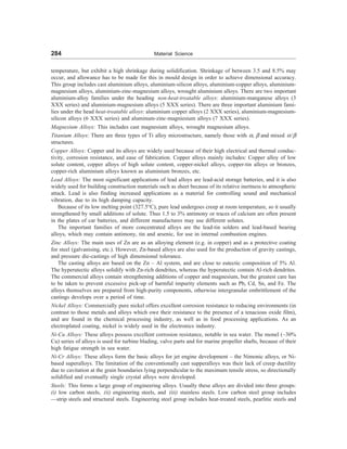 284 Material Science
temperature, but exhibit a high shrinkage during solidification. Shrinkage of between 3.5 and 8.5% may
occur, and allowance has to be made for this in mould design in order to achieve dimensional accuracy.
This group includes cast aluminium alloys, aluminium-silicon alloys, aluminium-copper alloys, aluminium-
magnesium alloys, aluminium-zinc-magnesium alloys, wrought aluminium alloys. There are two important
aluminium-alloy families under the heading non-heat-treatable alloys: aluminium-manganese alloys (3
XXX series) and aluminium-magnesium alloys (5 XXX series). There are three important aluminium fami-
lies under the head heat-treatable alloys: aluminium copper alloys (2 XXX series), aluminium-magnesium-
silicon alloys (6 XXX series) and aluminum-zinc-magniesium alloys (7 XXX series).
Magnesium Alloys: This includes cast magnesium alloys, wrought magnesium alloys.
Titanium Alloys: There are three types of Ti alloy microstructure, namely those with =,  and mixed =/
structures.
Copper Alloys: Copper and its alloys are widely used because of their high electrical and thermal conduc-
tivity, corrosion resistance, and ease of fabrication. Copper alloys mainly includes: Copper alloy of low
solute content, copper alloys of high solute content, copper-nickel alloys, copper-tin alloys or bronzes,
copper-rich aluminium alloys known as aluminium bronzes, etc.
Lead Alloys: The most significant applications of lead alloys are lead-acid storage batteries, and it is also
widely used for building construction materials such as sheet because of its relative inertness to atmospheric
attack. Lead is also finding increased applications as a material for controlling sound and mechanical
vibration, due to its high damping capacity.
Because of its low melting point (327.5°C), pure lead undergoes creep at room temperature, so it usually
strengthened by small additions of solute. Thus 1.5 to 3% antimony or traces of calcium are often present
in the plates of car batteries, and different manufactures may use different solutes.
The important families of more concentrated alloys are the lead-tin solders and lead-based bearing
alloys, which may contain antimony, tin and arsenic, for use in internal combustion engines.
Zinc Alloys: The main uses of Zn are as an alloying element (e.g. in copper) and as a protective coating
for steel (galvanising, etc.). However, Zn-based alloys are also used for the production of gravity castings,
and pressure die-castings of high dimensional tolerance.
The casting alloys are based on the Zn – Al system, and are close to eutectic composition of 5% Al.
The hyperutectic alloys solidify with Zn-rich dendrites, whereas the hyperutectic contain Al-rich dendrites.
The commercial alloys contain strengthening additions of copper and magnesium, but the greatest care has
to be taken to prevent excessive pick-up of harmful impurity elements such as Pb, Cd, Sn, and Fe. The
alloys themselves are prepared from high-purity components, otherwise intergranular embrittlement of the
castings develops over a period of time.
Nickel Alloys: Commercially pure nickel offers excellent corrosion resistance to reducing environments (in
contrast to those metals and alloys which owe their resistance to the presence of a tenacious oxide film),
and are found in the chemical processing industry, as well as in food processing applications. As an
electroplated coating, nickel is widely used in the electronics industry.
Ni-Cu Alloys: These alloys possess excellent corrosion resistance, notable in sea water. The monel (~30%
Cu) series of alloys is used for turbine blading, valve parts and for marine propeller shafts, because of their
high fatigue strength in sea water.
Ni-Cr Alloys: These alloys form the basic alloys for jet engine development – the Nimonic alloys, or Ni-
based superalloys. The limitation of the conventionally cast supperalloys was their lack of creep ductility
due to cavitation at the grain boundaries lying perpendicular to the maximum tensile stress, so directionally
solidified and eventually single crystal alloys were developed.
Steels: This forms a large group of engineering alloys. Usually these alloys are divided into three groups:
(i) low carbon steels, (ii) engineering steels, and (iii) stainless steels. Low carbon steel group includes
—strip steels and structural steels. Engineering steel group includes heat-treated steels, pearlitic steels and
 