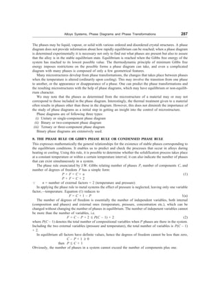Alloys Systems, Phase Diagrams and Phase Transformations 287
The phases may be liquid, vapour, or solid with various ordered and disordered crystal structures. A phase
diagram does not provide information about how rapidly equilibrium can be reached; when a phase diagram
is determined experimentally it is necessary not only to find out what phases are present but also to assure
that the alloy is in the stable equilibrium state. Equilibrium is reached when the Gibbs free energy of the
system has reached to its lowest possible value. The thermodynamic principle of minimum Gibbs free
energy imposes restrictions on the possible forms a phase diagram can take, and even a complicated
diagram with many phases is composed of only a few geometrical features.
Many microstructures develop from phase transformations, the changes that takes place between phases
when the temperature is altered (ordinarily upon cooling). This may involve the transition from one phase
to another, or the appearance or disappearance of a phase. One can predict the phase transformations and
the resulting microstructures with the help of phase diagrams, which may have equilibrium or non-equilib-
rium character.
We may note that the phases as determined from the microstructure of a material may or may not
correspond to those included in the phase diagram. Interestingly, the thermal treatment given to a material
often results in phases other than those in the diagram. However, this does not diminish the importance of
the study of phase diagrams as a initial step in getting an insight into the control of microstructure.
Phase diagrams are of following three types:
(i) Unitary or single-component phase diagram
(ii) Binary or two-component phase diagram
(iii) Ternary or three-component phase diagram
Binary phase diagrams are extensively used.
8. THE PHASE RULE OR GIBB’S PHASE RULE OR CONDENSED PHASE RULE
This expresses mathematically the general relationships for the existence of stable phases corresponding to
the equilibrium conditions. It enables us to predict and check the processes that occur in alloys during
heating or cooling. Using this rule, it is possible to determine whether the solidification process takes place
at a constant temperature or within a certain temperature interval; it can also indicate the number of phases
that can exist simultaneously in a system.
The phase rule enunciated by J.W. Gibbs relating number of phases P, number of components C, and
number of degrees of freedom F has a simple form:
P + F = C + n (1)
P + F = C + 2
3 n = number of external factors = 2 (temperature and pressure)
In applying the phase rule to metal systems the effect of pressure is neglected, leaving only one variable
factor,—temperature. Equation (1) reduces to
F = C + 1 – P 1(a)
The number of degrees of freedom is essentially the number of independent variables, both internal
(composition and phases) and external ones (temperature, pressure, concentration etc.), which can be
changed without changing the number of phases in equilibrium. The number of indepenent variables cannot
be more than the number of variables, i.e.
F = C – P + 2 £ P(C – 1) + 2 (2)
where P(C – 1) denotes the total number of compositional variables when P phases are there in the system.
Including the two external variables (pressure and temperature), the total number of variables is P(C – 1)
+ 2.
In equilibrium all factors have definite values, hence the degrees of freedom cannot be less than zero,
C – P + 1 ³ 0
then P £ C + 1
Obviously, the number of phases in a system cannot exceed the number of components plus one.
 
