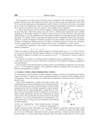 288 Material Science
The components of a system may be elements, ions or compounds. The components refer to the inde-
pendent chemical species that comprise the system. In the ice-steam system, the component is H2O, in the
Cu-Ni system the components are the elements Cu and Ni, whereas in the Al2O3-Cr2O3 system, one can take
the two oxides to be components. In the Fe-C system, although Fe and graphite can be taken as components,
but it may be convenient to choose Fe and Fe3C (iron carbide) as the components.
As follows from the phase rule, the number of phases existing simultaneously in a binary system cannot
be more than three. These three phases can only exist at a definite phase composition and a definite
temperature. If the number of phases in a binary system turns out to be more than three, this means that
either the alloy is not in the equilibrium state or the number of phases and constituents has been determined
incorrectly. In a ternary system no more than four phases may be in equilibrium. When only one phase is
present in a system, the degrees of freedom are equal to the total variables, with the increase in number
of phases, the degrees of freedom decrease. The degree of freedom cannot be less than zero. Obviously,
we have an upper limit to the number of phases that can exist in equilibrium in a given system.
At solidification temperature, a pure metal is a one-component system consisting of two phases of
identical composition
F = 1 + 2 – 2 = 0
Clearly, the number of phases and number of degrees of freedom equals zero, i.e. F = 0. This is known
as non-variant equilibrium. When the number of phases is less than the maximum possible number by one,
the number of degrees of freedom will also increase by one (F = 1). Such type of system is called as
monovariant.
An alloy of two metals is a two-phase and two-component system at solidification, F = 1. When F =
2, the system is said to be a divariant. Obviously, a system may be in equilibrium at different temperatures
and concentrations.
One can represent all transformations occurring in alloys and depending on temperature and concentra-
tion (C = 2) by equilibrium diagrams. The equilibrium diagrams are plotted with concentration as the
abscissa and temperature as ordinate.
9. COOLING CURVES (TIME-TEMPERATURE CURVES)
It is interesting to study the manner in which temperature changes with time as the liquid metal solidifies.
Figure 9.4(a) shows a cooling curve which is distinctly divided into two portions while exhibiting the fall
of temperature of time, the cooling curve exhibit that the temperature remains practically constant over a
period of time.
Temperature
A
Liquid
B
C
Solid
D
(a)
Time
Liquid
A
D
(b)
L + S
D
Solid
C
S
E
(c)
A
L
L ® Liquid
S ® Solid
Fig. 9.4
This constant temperature is called as the point of arrest. The
solidification occurs during temperature arrest. During this period,
heat is still lost from the mass of metal but release of kinetic energy
compensates the heat loss whereby temperature remains constant.
The released heat at constant temperature is called the latent heat.
Due to this, at certain stages the fall in temperature of the metal or
alloy is totally arrested for a specific time. Such points are termed
critical points. One can determine the critical points by the abrupt
inflection of curves due to thermal effects in transformations. Fol-
lowing three types of cooling curves are commonly used in plotting
the phase diagrams.
(i) Curve (a): Applying Eq. 1 under constant pressure, for region
AB when P = 1, C = 1, F = 1, i.e. system has single degree of
freedom (called univariant). Obviously, only variant that changes is temperature. Between B and C both
liquid and solid phases are present, P = 2, C = 1 so that F = 0, i.e. system has no degree of freedom (called
as non-variant). Obviously, temperature remains constant (pressure is already constant) and the mass
between B and C is marshy (partly liquid and partly solid). On further cooling from C to D the system
B
C
B
L
+
S
 