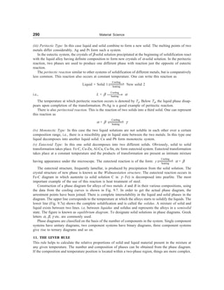 290 Material Science
(iii) Peritectic Type: In this case liquid and solid combine to form a new solid. The melting points of two
metals differ considerably. Ag and Pt form such a system.
In the eutectic system, the crystals of -solid solution precipitated at the beginning of solidification react
with the liquid alloy having definite composition to form new crystals of =-solid solution. In the peritectic
reaction, two phases are used to produce one different phase with reaction just the opposite of eutectic
reaction.
The peritectic reaction similar to other systems of solidification of different metals, but is comparatively
less common. This reaction also occurs at constant temperature. One can write this reaction as
Liquid + Solid 1
Cooling
heating
XXXXX
V
WXXXX
X New solid 2
i.e., L + 
Cooling
heating
¾¾¾¾
® =
The temperature at which peritectic reaction occurs is denoted by Td. Below Td, the liquid phase disap-
pears upon completion of the transformation. Pt-Ag is a good example of peritectic reaction.
There is also peritectoid reaction. This is the reaction of two solids into a third solid. One can represent
this reaction as
= + 
Cooling
heating
XXXXX
V
WXXXX
X C
(iv) Monotectic Type: In this case the two liquid solutions are not soluble in each other over a certain
composition range, i.e., there is a miscibility gap in liquid state between the two metals. In this type one
liquid decomposes into another liquid solid. Cu and Pb form monotectic system.
(v) Eutectoid Type: In this one solid decomposes into two different solids. Obviously, solid to solid
transformation takes place. Fe-C, Cu-Zn, Al-Cu, Cu-Sn, etc form eutectoid system. Eutectoid transformation
takes place at a constant temperature and the products of transformation are present as intimate mixture
having appearance under the microscope. The eutectoid reaction is of the form: y
Cooling
heating
XXXXX
V
WXXXX
X = + 
The eutectoid structure, frequently lamellar, is produced by precipitation from the solid solution. The
crystal structure of new phase is known as the Widmanstatten structure. The eutectoid reaction occurs in
Fe-C diagram in which austenite (a solid solution C in C -Fe) is decomposed into pearlite. The most
important example of the use of this reaction is heat treatment of steel.
Construction of a phase diagram for alloys of two metals A and B in their various compositions, using
the data from the cooling curves is shown in Fig. 9.7. In order to get the actual phase diagram, the
arrestment points have been joined. There is complete intersolubility in the liquid and solid phases in the
diagram. The upper line corresponds to the temperature at which the alloys starts to solidify the liquids. The
lower line (Fig. 9.7a) shows the complete solidification and is called the solidus. A mixture of solid and
liquid exists between two lines. i.e. between liquidus and solidus and represents the alloys in a semisolid
state. The figure is known as equilibrium diagram. To designate solid solutions in phase diagrams. Greek
letters =, , C etc. are commonly used.
Phase diagrams are classified on the basis of the number of components in the system. Single component
systems have unitary diagrams, two component systems have binary diagrams, three component systems
give rise to ternary diagrams and so on.
11. THE LEVER RULE
This rule helps to calculate the relative proportions of solid and liquid material present in the mixture at
any given temperature. The number and composition of phases can be obtained from the phase diagram.
If the composition and temperature position is located within a two-phase region, things are more complex.
 