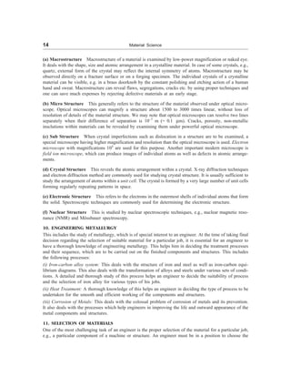 14 Material Science
(a) Macrostructure Macrostructure of a material is examined by low-power magnification or naked eye.
It deals with the shape, size and atomic arrangement in a crystalline material. In case of some crystals, e.g.,
quartz, external form of the crystal may reflect the internal symmetry of atoms. Macrostructure may be
observed directly on a fracture surface or on a forging specimen. The individual crystals of a crystalline
material can be visible, e.g. in a brass doorknob by the constant polishing and etching action of a human
hand and sweat. Macrostructure can reveal flaws, segregations, cracks etc. by using proper techniques and
one can save much expenses by rejecting defective materials at an early stage.
(b) Micro Structure This generally refers to the structure of the material observed under optical micro-
scope. Optical microscopes can magnify a structure about 1500 to 3000 times linear, without loss of
resolution of details of the material structure. We may note that optical microscopes can resolve two lines
separately when their difference of separation is 10–7
m (= 0.1 mm). Cracks, porosity, non-metallic
insclutions within materials can be revealed by examining them under powerful optical microscope.
(c) Sub Structure When crystal imperfections such as dislocation in a structure are to be examined, a
special microscope having higher magnification and resolution than the optical microscope is used. Electron
microscope with magnifications 105
are used for this purpose. Another important modern microscope is
field ion microscope, which can produce images of individual atoms as well as defects in atomic arrange-
ments.
(d) Crystal Structure This reveals the atomic arrangement within a crystal. X-ray diffraction techniques
and electron diffraction method are commonly used for studying crystal structure. It is usually sufficient to
study the arrangement of atoms within a unit cell. The crystal is formed by a very large number of unit cells
forming regularly repeating patterns in space.
(e) Electronic Structure This refers to the electrons in the outermost shells of individual atoms that form
the solid. Spectroscopic techniques are commonly used for determining the electronic structure.
(f) Nuclear Structure This is studied by nuclear spectroscopic techniques, e.g., nuclear magnetic reso-
nance (NMR) and Mössbauer spectroscopy.
10. ENGINEERING METALLURGY
This includes the study of metallurgy, which is of special interest to an engineer. At the time of taking final
decision regarding the selection of suitable material for a particular job, it is essential for an engineer to
have a thorough knowledge of engineering metallurgy. This helps him in deciding the treatment processes
and their sequence, which are to be carried out on the finished components and structures. This includes
the following processes:
(i) Iron-carbon alloy system: This deals with the structure of iron and steel as well as iron-carbon equi-
librium diagrams. This also deals with the transformation of alloys and steels under various sets of condi-
tions. A detailed and thorough study of this process helps an engineer to decide the suitability of process
and the selection of iron alloy for various types of his jobs.
(ii) Heat Treatment: A thorough knowledge of this helps an engineer in deciding the type of process to be
undertaken for the smooth and efficient working of the components and structures.
(iii) Corrosion of Metals: This deals with the colossal problem of corrosion of metals and its prevention.
It also deals with the processes which help engineers in improving the life and outward appearance of the
metal components and structures.
11. SELECTION OF MATERIALS
One of the most challenging task of an engineer is the proper selection of the material for a particular job,
e.g., a particular component of a machine or structure. An engineer must be in a position to choose the
 