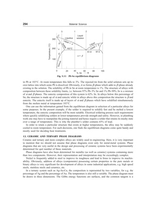 294 Material Science
in Pb at 183°C. At room temperature this falls to 3%. The rejected tin from the solid solution sets up its
own lattice into which some Pb is dissolved. Obviously, it so forms -phase which adds to -phase already
existing in the solution. The solubility of Pb in Sn at room temperature is 1%. The structure of alloys with
composition between these solubility limits, i.e. between 97% Pb–3% Sn and 1% Pb–99% Sn is a mixture
of = and  phases. The eutectic composition of this system is 62% Sn. In alloys below this percentage of
Sn, the structure is made up of = and eutectic while in alloys above this composition the structure is  and
eutectic. The eutectic itself is made up of layers of = and  phases which have solidified simultaneously
from the molten metal at temperature 183°C.
One can use the information gained from the equilibrium diagram in selection of a particular alloys for
some purposes. In the present example, if the solder is required to solidify fast and be melted a lowest
temperature, the eutectic composition will be most suitable. Electrical soldering possess such requirements
where quickly solidifying solders at lower temperatures provide strength and safety. However, in plumbing
work one may have to manipulate the joining material and hence require a solder that retains its mushy state
over a range of temperature. This is why the plumber’s solder contains 65% of lead.
In order to retain a particular structure that exists at higher temperatures, the alloy may be suddenly
cooled to room temperature. For such decisions, one finds the equilibrium diagrams come quite handy and
mostly used for deciding heat treatments.
13. CERAMIC AND TERNARY PHASE DIAGRAMS
Ceramic and ternary and more complex alloys are widely used in engineering. Here, it is very important
to mention that we should not assume that phase diagrams exist only for metal-metal systems. Phase
diagrams that are very useful in the design and processing of ceramic systems have been experimentally
determined for quit number of these materials.
Phase diagrams have also been determined for metallic (as well as ceramic) systems containing more
than two components. However, their representation and interpretation may be exceedingly complex.
Nickel is frequently added to steel to improve its toughness and lead to brass to improve its machin-
ability. Obviously, addition of alloys (components) possessing certain properties to the pure metals or
binary alloys is very significant for development of alloys in some industrial applications, e.g. high speed
steels, stainless steels and ceramics, etc.
In a ternary system such as Ag-Au-Cu, the composition is represented by two variables, for e.g. the
percentage of Ag and the percentage of Au. The temperature is also still a variable. The phase diagram must
be drawn in three dimensions. The Gibbs energy functions are surfaces, and the common tangent is a
300
200
100
3
C
D
=
E
S
o
l
v
u
s
Liquid + =
S
o
l
i
d
s
183°C
Liquid
solution
= + 
Liquid
61.9 97.5
0 20 40 60 80 100
% Sn
Temperature
(°C)
1 2
Fig. 9.11 Pb-Sn equilibrium diagrams
Liquidus
Liquid +

 