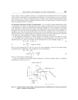 Alloys Systems, Phase Diagrams and Phase Transformations 297
the new phase, which are capable of growing. It is found that the favourable positions for the formation
of these nuclei are imperfection sites especially grain boundaries. The second stage is growth, in which the
nuclei increase in size. However, during this process, of course, some volume of the parent phase disap-
pears. The transformation reaches completion if growth of these new phase particles is allowed to proceed
until the equilibrium fraction is attained.
(a) Nucleation (Mechanism of Phase Transformation) Let us consider a simple transformation where
a crystal  that is in contact with the liquid of the same will grow as liquid freezes. We may consider that
in the beginning, a container is holding both the liquid and solid phases of a pure substance at its melting
point. When heat is removed from the container, the liquid solidifies. We may note that the change from
the liquid to the solid state reflects the tendency of the substance to maintain itself in its most stable, i.e.,
equilibrium state. Since the liquid and the solid can coexist in the equilibrium state at the melting point,
and hence both states are equally stable at this temperature. However, at lower temperature the solid state
is the stable one, while equilibrium at higher temperature demands the liquid state.
At the equilibrium melting point Tm, the free energies of two phases are equal. The Gibbs free energy
DF is considered to be a useful measure of the tendency for a transformation to occur. However, at the
equilibrium point (Tm), there is no tendency for the transformation to occur (enthalpy change), i.e.
DFv = DHv – Tm DSv = 0 [3]
or DSv =
D v
m
H
T
= Change in entropy
Here, we have assumed that DFv and DSv do not vary with temperature. Thus the free energy change
accompanying the solidification at any temperature can be determined as
DFs = DHv – TDSv
= DHv
m
m
T T
T
-
æ ö
ç ÷
è ø
=
D D
H T
Tm
(4)
where DT is the degree of supercooling.
A plot of the variation of free energy during nucleation as a function of particle radius r for different
temperatures is shown in Fig. 9.13.
Surface energy 4Fr 2
+ve
Free
energy
D
F
–ve
Tm
T1
(Critical barrier DF*)
Em
bryos
T2 Supercritical nuclei
Unstable
radius r
r* at T1
E
m
b
r
y
o
s
Volume
free
energy
Tm  T1  T2  T3
Stable nuclei
Fig. 9.13 Variation of free energy change ,F during nucleation (solidification), as a function of particle
radius r at different temperatures
T3
 