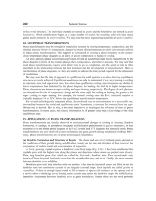 300 Material Science
in the crystal structure. The individual crystals are named as grains and the boundaries are termed as grain
boundaries. When solidification begins at a large number of nuclei, the resulting solid will have many
grains and is termed to be polycrystalline. We may note that most engineering materials are polycrystalline.
18. MULTIPHASE TRANSFORMATIONS
Phase transformations may be wrought in metal alloy systems by varying temperature, composition, and the
external pressure. However, temperature changes by means of heat treatments are most conveniently utilized
to induce phase transformations. This happens to correspond to crossing a phase boundary on the compo-
sition temperature phase diagram as an alloy of given composition is heated or cooled.
An alloy, during a phase transformation proceeds toward an equilibrium state that is characterized by the
phase diagram in terms of the product phases, their compositions, and relative amounts. We may note that
most phase transformations require some finite time to go to completion, and the speed or rate is often
important in the relationship between the heat treatment and the development of microstructure. There is
one limitation of phase diagrams, i.e. they are unable to indicate the time period required for the attainment
of equilibrium.
We may note that the rate of approach to equilibrium for solid systems is so slow that true equilibrium
structures are rarely achieved. Equilibrium conditions can only be maintained if we carry heating or cooling
at extremely slow and unpractical rates. For other than equilibrium cooling, transformations are shifted to
lower temperatures than indicated by the phase diagram; for heating, the shift is to higher temperatures.
These phenomena are known as super cooling and super heating, respectively. The degree of each phenom-
ena depends on the rate of temperature change and the more rapid the cooling or heating, the greater is the
super cooling or super heating. For example, for normal cooling rates the Fe-C eutectoid reaction is
typically displaced 10 to 20°C below the equilibrium transformation temperature.
For several technologically important alloys, the preferred state or microstructure is a metastable one,
intermediate between the initial and equilibrium states. Sometimes, a structure far removed from the equi-
librium one is desired. This is why, it becomes imperative to investigate the influence of time on phase
transformations. In many cases, this kinetic information is of greater value than a knowledge of the final
equilibrium state.
19. APPLICATIONS OF PHASE TRANSFORMATIONS
Phase transformations are usually observed in microstructural changes in cooling or freezing (dendrite
formation), in castings, in amorphous structures (solidification phenomenon in glassy structures), in heat
treatment or in the binary phase diagram of Fe-Fe3C system and TTT diagrams for eutectoid steels. Phase
transformations are also observed in recrystallization and grain growth during mechanical working. Obvi-
ously, phase transformations are of great technological importance.
(a) Dendrite Formation and Structure of Ingots The shape and size of crystallized grains depend on
the conditions of their growth during solidification, mainly on the rate and direction of heat removal, the
temperature of molten metal and concentration of impurities.
A freely growing crystal acquires a dendritric (tree-like) shape (Fig. 9.16). It has been established that
crystals grow with the highest rate along the planes and directions where atoms are packed most closely.
Thus, long branches grow first, which are called the first-order dendritic axes. Then second-order axes
branch off from them and third-order axes from the second-order ones, and so on. Finally, the metal remains
between dendritic axes solidifies.
Dendrites grow until they interfere with one another. After that the interaxial spaces are filled in and the
dendrites turn into continuous crystals of an irregular external shape. Such crystals are called grains or
crystallites. If there is enough liquid metal to fill in interaxial spaces (for instance, at the opened end of
a mould where a shrinkage cavity forms), some crystals may retain the dendritic shape. On solidification,
impurities concentrate between dendritic axes at grain boundaries; further these are the most probable
 
