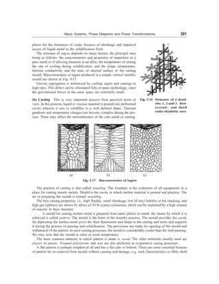 Alloys Systems, Phase Diagrams and Phase Transformations 301
places for the formation of voids, because of shrinkage and impaired
access of liquid metal to the solidification front.
The structure of ingots depends on many factors, the principal ones
being as follows: the concentrations and properties of impurities in a
pure metal or of alloying elements in an alloy; the temperature of casting
the rate of cooling during solidification; and the shape, temperature,
thermal conductivity and the state of internal surface of the casting
mould. Macrostructures of ingots produced in a simple vertical metallic
mould are shown in Fig. 9.17.
Gravity segregation is minimized by cooling ingots and castings at
high rates. This defect can be eliminated fully in space technology, since
the gravitational forces in the outer space are extremely small.
(b) Casting This is very important process from practical point of
view. In this process, liquid or viscous material is poured into performed
cavity wherein it sets or solidifies to a well defined shape. Thermal
gradients and temperature changes can become complex during the pro-
cess. These may affect the microstructure of the cast metal or casting.
1
2
3
Fig. 9.16 Structure of a dend-
rite: 1, 2 and 3 - first-
second-, and third
order dendritic axes
1
2
3
(a) (b) (c)
Fig. 9.17 Macrostructure of ingots
The practice of casting is also called founding. The foundary is the collection of all equipments in a
place for casting mainly metals. Mould is the cavity in which molten material is poured and practice. The
art of preparing the mould is termed moulding.
The best casting properties, i.e., high fluidity, small shrinkage, low (if any) liability to hot cracking, and
high gas tightness are shown by alloys of Al-Si system (silumins), which can be explained by a high content
of eutectic in their structure.
A mould for casting molten metal is prepared from sand, plaster or metal, the means by which it is
achieved is called pattern. The mould is the heart of the foundry practice. The mould provides the cavity
for depositing the molten metal gives the final dimensions and shape to the casting and holes and supports
it during the process of pouring and solidification. The provisions are made for opening of the mould and
withdrawal of the pattern. In most casting processes, the mould is considerably cooler than the melt pouring.
We may note that the mould is often at room temperature.
The most common material in which pattern is made is wood. The other materials usually used are
plaster or plastic. Foamed polystyrene and wax are also preferred in evaporative casing processes.
A flat pattern is perhaps simplest of all and has a flat side or bottom. There are some essential features
of pattern for its removal from mould without causing and damage, e.g. such characteristics as fillet, draft
 