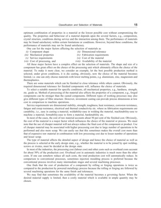 Classification and Selection of Materials 15
optimum combination of properties in a material at the lowest possible cost without compromising the
quality. The properties and behaviour of a material depends upon the several factors, e.g., composition,
crystal structure, conditions during service and the interaction among them. The performance of materials
may be found satisfactory within certain limitations or conditions. However, beyond these conditions, the
performance of materials may not be found satisfactory.
One can list the major factors affecting the selection of materials as
(i) Component shape (ii) Dimensional tolerance
(iii) Mechanical properties (iv) Fabrication requirements
(v) Service requirements (vi) Cost of the material
(vii) Cost of processing, and (viii) Availability of the material.
All these major factors have a complex effect on the selection of materials. The shape and size of a
component has great effect on the choice of the processing unit which ultimately effects the choice of the
material. To make it more clear, we consider an example, let the best possible production method is
selected, under given conditions, it is die casting, obviously, now the choice of the material becomes
limited, i.e. one can only choose materials with lower melting points, e.g. aluminium, zinc, magnesium and
thermoplastics.
There are some materials which can be finished to close tolerance while others cannot. Obviously, the
required dimensional tolerance for finished components will, influence the choice of materials.
To select a suitable material for specific conditions, all mechanical properties, e.g., hardness, strength,
etc. guide us. Method of processing of the material also affects the properties of a component, e.g., forged
components can be stronger than the casted components. Different types of working processes may also
give different types of fibre structure. However, investment casting can provide precise dimensions at low
cost in comparison to machine operations.
Service requirements are dimensional stability, strength, toughness, heat resistance, corrosion resistance,
fatigue and creep resistance, electrical and thermal conductivity etc. where as fabrication requirements are
castability, i.e., ease in casting a material, weldability-ease in welding the material, machinability-ease to
machine a material, formability-ease to form a material, hardenability etc.
In most of the cases, the cost of raw material accounts about 50 per-cent of the finished cost. Obviously,
the cost of the material is a major factor which influences the choice of the material or process. We must
note that the use of cheaper material will not always reduce the final cost of the component or product. Use
of cheaper material may be associated with higher processing cost due to large number of operations to be
performed and also more scrap. We can easily see that this sometimes makes the overall cost more than
that of expensive raw material in combination with low processing cost due to lesser number of operations
and lesser scrap.
The type of material affects the detailed aspect of design and hence the choice of material as well as
the process is selected at the early design state, e.g., whether the material is to be joined by spot welding,
screws or rivetes, must be decided at the design state.
In most of the industries, the processing cost (labour cost) and other costs such as overhead costs account
for about 50% of the production cost. Overhead cost in automatic industries is much more than the other
costs. If one can somehow reduce all such costs, the total production cost will automatically reduce. In
comparison to conventional processes, sometimes injection moulding process is preferred because the
conventional process involves many intermediate stages and several machining processes.
One finds that the cost of production of a component by rolling or forging operations is twice as
compared to the production by powered metallurgy process because the rolling or forging are followed by
several machining operations for the same finish and tolerances.
We may find that sometimes the availability of the material becomes a governing factor. When the
desired material supply is limited, then a costly material which is available in ample quantity may be
chosen.
 