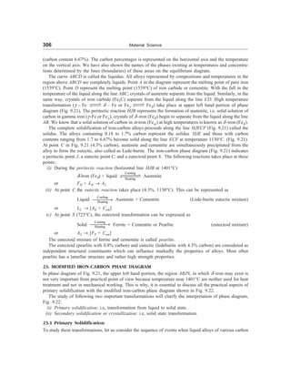 306 Material Science
(carbon content 6.67%). The carbon percentages is represented on the horizontal axis and the temperature
on the vertical axis. We have also shown the names of the phases existing at temperatures and concentra-
tions determined by the lines (boundaries) of these areas on the equilibrium diagram.
The curve ABCD is called the liquidus. All alloys represented by compositions and temperatures in the
region above ABCD are completely liquids. Point A in the diagram represent the melting point of pure iron
(1539°C). Point D represent the melting point (1539°C) of iron carbide or cementite. With the fall in the
temperature of the liquid along the line ABC, crystals of austenite separate from the liquid. Similarly, in the
same way, crystals of iron carbide (Fe3C) separate from the liquid along the line CD. High temperature
transformation (C – Fe XXV
WXX @ – Fe or FeC
XXV
WXX Fe@) take place at upper left hand portion of phase
diagram (Fig. 9.21). The peritectic reaction HJB represents the formation of austenite, i.e. solid solution of
carbon in gamma iron (C -Fe or FeC ). crystals of @ -iron (Fe@ ) begin to separate from the liquid along the line
AB. We know that a solid solution of carbon in =-iron (Fe= ) at high temperatures is known as @ -iron (Fe@ ).
The complete solidification of iron-carbon alloys proceeds along the line HJECF (Fig. 9.21) called the
solidus. The alloys containing 0.18 to 1.7% carbon represent the solidus HJE and those with carbon
contents ranging from 1.7 to 6.67% become solid along the line ECF at temperature 1130°C. (Fig. 9.21).
At point C in Fig. 9.21 (4.3% carbon), austenite and cementite are simultaneously precipitated from the
alloy to form the eutectic, also called as Lede-burite. The iron-carbon phase diagram (Fig. 9.21) indicates
a peritectic point J, a eutectic point C, and a eutectoid point S. The following reactions takes place at these
points:
(i) During the peritectic reaction (horizontal line HJB at 1401°C)
@-Iron (Fe@) + liquid
Cooling
Heating
XXXXX
V
WXXXX
X Austenite
or FH + LB ® AJ
(ii) At point C the eutectic reaction takes place (4.3%, 1130°C). This can be represented as
Liquid
Cooling
Heating
¾¾¾¾
® Austenite + Cementite (Lede-burite eutectic mixture)
or LC ® [AE + Cem]
(c) At point S (723°C), the eutectoid transformation can be expressed as
Solid
Cooling
Heating
¾¾¾¾
® Ferrite + Cementite or Pearlite (eutectoid mixture)
or AS ® [FP + Cem]
The eutectoid mixture of ferrite and cementite is called pearlite.
The eutectoid (pearlite with 0.8% carbon) and eutectic (ledeburite with 4.3% carbon) are considered as
independent structural constituents which can influence markedly the properties of alloys. Most often
pearlite has a lamellar structure and rather high strength properties.
23. MODIFIED IRON-CARBON PHASE DIAGRAM
In phase diagram of Fig. 9.21, the upper left hand portion, the region ABJN, in which @ -iron may exist is
not very important from practical point of view because temperature near 1401°C are neither used for heat
treatment and not in mechanical working. This is why, it is essential to discuss all the practical aspects of
primary solidification with the modified iron-carbon phase diagram shown in Fig. 9.22.
The study of following two important transformations will clarify the interpretation of phase diagram,
Fig. 9.22:
(i) Primary solidification: i.e, transformation from liquid to solid state.
(ii) Secondary solidification or crystallization: i.e, solid state transformation.
23.1 Primary Solidification
To study these transformations, let us consider the sequence of events when liquid alloys of various carbon
 