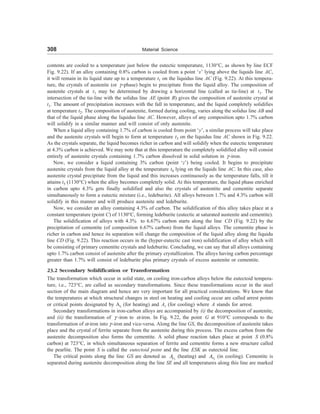 308 Material Science
contents are cooled to a temperature just below the eutectic temperature, 1130°C, as shown by line ECF
Fig. 9.22). If an alloy containing 0.8% carbon is cooled from a point ‘x’ lying above the liquids line AC,
it will remain in its liquid state up to a temperature t1 on the liquidus line AC (Fig. 9.22). At this tempera-
ture, the crystals of austenite (or C-phase) begin to precipitate from the liquid alloy. The composition of
austenite crystals at t1 may be determined by drawing a horizontal line (called as tie-line) at t1. The
intersection of the tie-line with the solidus line AE (point B) gives the composition of austenite crystal at
t1. The amount of precipitation increases with the fall in temperature, and the liquid completely solidifies
at temperature t2. The composition of austenite, formed during cooling, varies along the solidus line AB and
that of the liquid phase along the liquidus line AC. However, alloys of any composition upto 1.7% carbon
will solidify in a similar manner and will consist of only austenite.
When a liquid alloy containing 1.7% of carbon is cooled from point ‘y’, a similar process will take place
and the austenite crystals will begin to form at temperature t3 on the liquidus line AC shown in Fig. 9.22.
As the crystals separate, the liquid becomes richer in carbon and will solidify when the eutectic temperature
at 4.3% carbon is achieved. We may note that at this temperature the completely solidified alloy will consist
entirely of austenite crystals containing 1.7% carbon dissolved in solid solution in C-iron.
Now, we consider a liquid containing 3% carbon (point ‘z’) being cooled. It begins to precipitate
austenite crystals from the liquid alloy at the temperature t4 lying on the liquids line AC. In this case, also
austenite crystal precipitate from the liquid and this increases continuously as the temperature falls, till it
attains t5 (1130°C) when the alloy becomes completely solid. At this temperature, the liquid phase enriched
in carbon upto 4.3% gets finally solidified and also the crystals of austentite and cementite separate
simultaneously to form a eutectic mixture (i.e., ledeburite). All alloys between 1.7% and 4.3% carbon will
solidify in this manner and will produce austenite and ledeburite.
Now, we consider an alloy containing 4.3% of carbon. The solidification of this alloy takes place at a
constant temperature (point C) of 1130°C, forming ledeburite (eutectic at saturated austenite and cementite).
The solidification of alloys with 4.3% to 6.67% carbon starts along the line CD (Fig. 9.22) by the
precipitation of cementite (of composition 6.67% carbon) from the liquid alloys. The cementite phase is
richer in carbon and hence its separation will change the composition of the liquid alloy along the liquidu
line CD (Fig. 9.22). This reaction occurs in the (hyper-eutectic cast iron) solidification of alloy which will
be consisting of primary cementite crystals and ledeburite. Concluding, we can say that all alloys containing
upto 1.7% carbon consist of austenite after the primary crystallization. The alloys having carbon percentage
greater than 1.7% will consist of ledeburite plus primary crystals of excess austenite or cementite.
23.2 Secondary Solidification or Transformation
The transformation which occur in solid state, on cooling iron-carbon alloys below the eutectoid tempera-
ture, i.e., 723°C, are called as secondary transformations. Since these transformations occur in the steel
section of the main diagram and hence are very important for all practical considerations. We know that
the temperatures at which structural changes in steel on heating and cooling occur are called arrest points
or critical points designated by Ac (for heating) and Ar (for cooling) where A stands for arrest.
Secondary transformations in iron-carbon alloys are accompanied by (i) the decomposition of austenite,
and (ii) the transformation of C -iron to =-iron. In Fig. 9.22, the point G at 910°C corresponds to the
transformation of =-iron into C -iron and vice-versa. Along the line GS, the decomposition of austenite takes
place and the crystal of ferrite separate from the austenite during this process. The excess carbon from the
austenite decomposition also forms the cementite. A solid phase reaction takes place at point S (0.8%
carbon) at 723°C, in which simultaneous separation of ferrite and cementite forms a new structure called
the pearlite. The point S is called the eutectoid point and the line ESK as eutectoid line.
The critical points along the line GS are denoted as 3
c
A (heating) and 3
r
A (in cooling). Cementite is
separated during austenite decomposition along the line SE and all temperatures along this line are marked
 