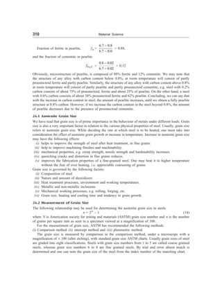 310 Material Science
Fraction of ferrite in pearlite, f= =
6.7 0.8
6.7 0.0
-
-
= 0.88,
and the fraction of cementite in pearlite
3
Fe C
f =
0.8 0.02
6.7 0.02
-
-
= 0.12
Obviously, microstructure of pearlite, is composed of 88% ferrite and 12% cementite. We may note that
the structure of any alloy with carbon content below 0.8%, at room temperature will consist of partly
proeutectoid ferrite and partly pearlite. Similarly, the structure of any alloy with carbon content above 0.8%
at room temperature will consist of partly pearlite and partly proeutectoid cementite, e.g. steel with 0.2%
carbon consists of about 75% of proeutectoid, ferrite and about 25% of pearlite. On the other hand, a steel
with 0.6% carbon consists of about 38% proeutectoid ferrite and 62% pearlite. Concluding, we can say that
with the increase in carbon content in steel, the amount of pearlite increases, until we obtain a fully pearlite
structure at 0.8% carbon. However, if we increase the carbon content in the steel beyond 0.8%, the amount
of pearlite decreases due to the presence of proeutectoid cementite.
24.1 Austenite Grain Size
We have read that grain size is of prime importance in the behaviour of metals under different loads. Grain
size is also a very important factor in relation to the various physical properties of steel. Usually, grain size
refers to austenite grain size. While deciding the rate at which steel is to be heated, one must take into
consideration the effect of austenite grain growth or increase in temperature. Increase in austenite grain size
may have the following effects:
(i) helps to improve the strength of steel after heat treatment, in fine grains.
(ii) help to improve machining finishes and machinability.
(iii) mechanical properties, e.g. creep strength, tensile strength and hardenability increases.
(iv) quenching cracks and distortion in fine grains reduces.
(v) improves the fabrication properties of a fine-grained steel. One may heat it to higher temperature
without the fear of over heating, i.e. appreciable coarsening of grains.
Grain size is governed by the following factors:
(i) Composition of steel
(ii) Nature and amount of deoxidizers
(iii) Heat treatment processes, environment and working temperatures.
(iv) Metallic and non-metallic inclusions
(v) Mechanical working processes, e.g. rolling, forging, etc.
(vi) Grain size, heating and cooling time and tendency to grain growth.
24.2 Measurement of Grain Size
The following relationship may be used for determining the austenite grain size in steels.
n = 2N
– 1 (14)
where N is Americation society for testing and materials (ASTM) grain size number and n is the number
of grains per square mm as seen in a specimen viewed at a magnification of 100.
For the measurement of grain size, ASTM has recommended the following methods:
(i) Comparison method (ii) intercept method and (iii) planimetric method.
The grain size is measured by comparison in the comparison method, under a microscope with a
magnification of ´ 100 (after etching), with standard grain size ASTM charts. Usually grain sizes of steel
are graded into eight classifications. Steels with grain size numbers from 1 to 5 are called coarse grained
steels, whereas grain size numbers 6 to 8 are fine grained steels. By trial and error absest match is
determined and one can note the grain size of the steel from the index number of the matching chart.
 